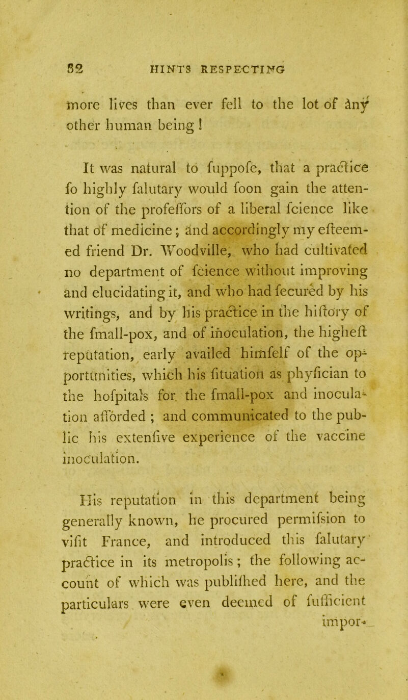 more liv^es than ever fell to the lot of dny other human being ! It was natural to fuppofe, that a practice fo highly falutary would foon gain the atten- tion of the profeffors of a liberal fclence like that df medicine; and accordingly my efteem- ed friend Dr. Woodville, who had cultivated no department of fcience without improving and elucidating it, and who had fecured by his writings, and by his practice in the hiftory of the fmall-pox, and of inoculation, the higheft reputation, early availed himfelf of the op- portunities, which his fituation as phyfician to the hofpitais for the fmali-pox and inocula^ tion afforded ; and communicated to the pub- lic his extenlive experience of the vaccine inoculation. Kis reputation in tills department being generally known, he procured permifsion to vifit France, and introduced this falutary pradfice in its metropolis; the following ac- count of which was publithed here, and the particulars were even deemed of fufticicnt import _