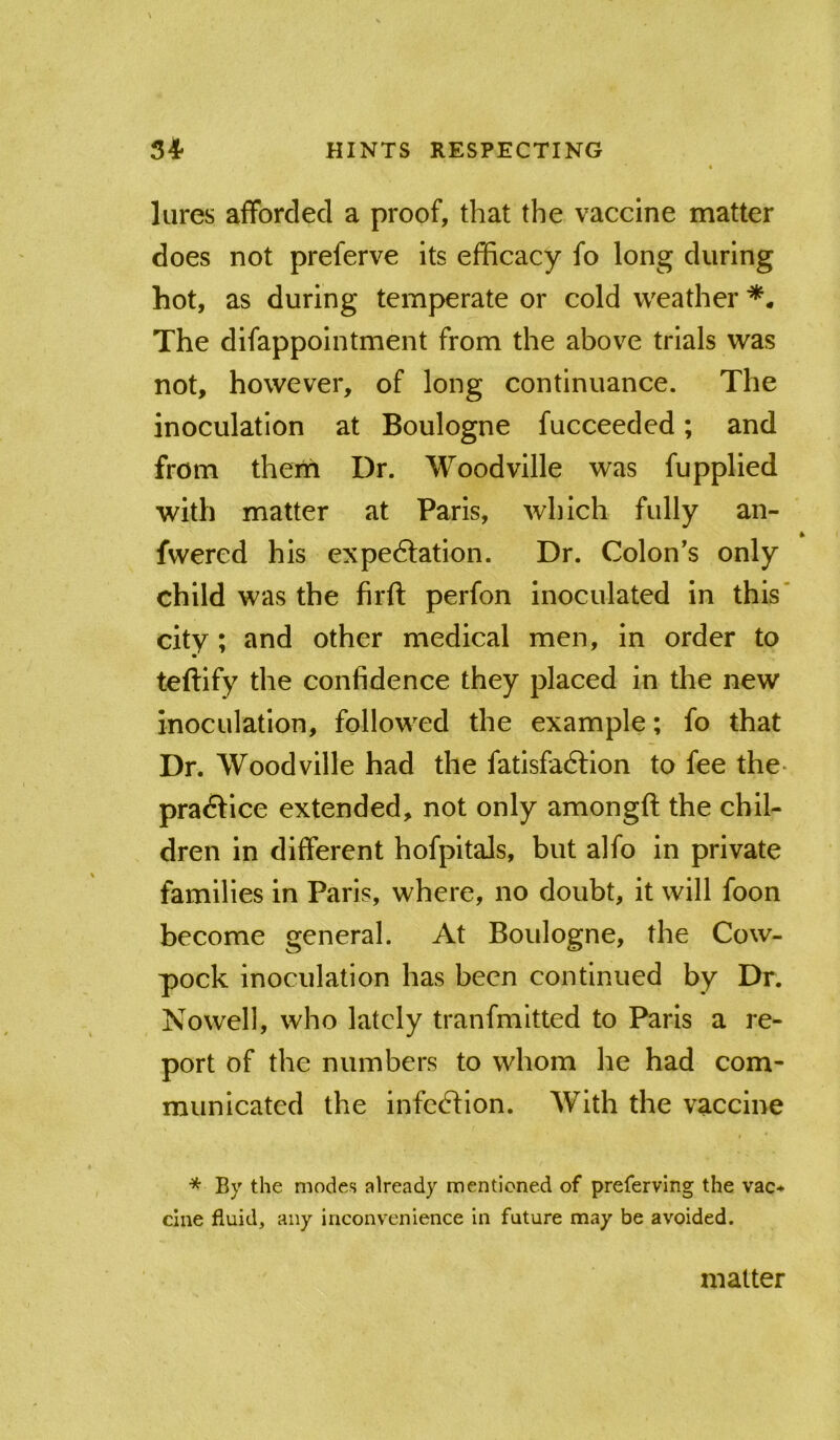 lures afforded a proof, that the vaccine matter does not preferve its efficacy fo long during hot, as during temperate or cold weather The difappointment from the above trials was not, however, of long continuance. The inoculation at Boulogne fucceeded; and from theiii Dr. Woodville was fupplied with matter at Paris, which fully an- fwered his expedlation. Dr. Colon’s only child was the firft perfon inoculated in this' city ; and other medical men, in order to teftify the confidence they placed in the new inoculation, followed the example; fo that Dr. Woodville had the fatisfadlion to fee the- pradfice extended, not only amongft the chil- dren in different hofpitals, but alfo in private families in Paris, where, no doubt, it will foon become general. At Boulogne, the Cow- pock inoculation has been continued by Dr. Nowell, who lately tranfmltted to Paris a re- port of the numbers to whom he had com- municated the infedfion. With the vaccine * By the modes already mentioned of preferving the vac-^ cine fluid, any inconvenience in future may be avoided. matter