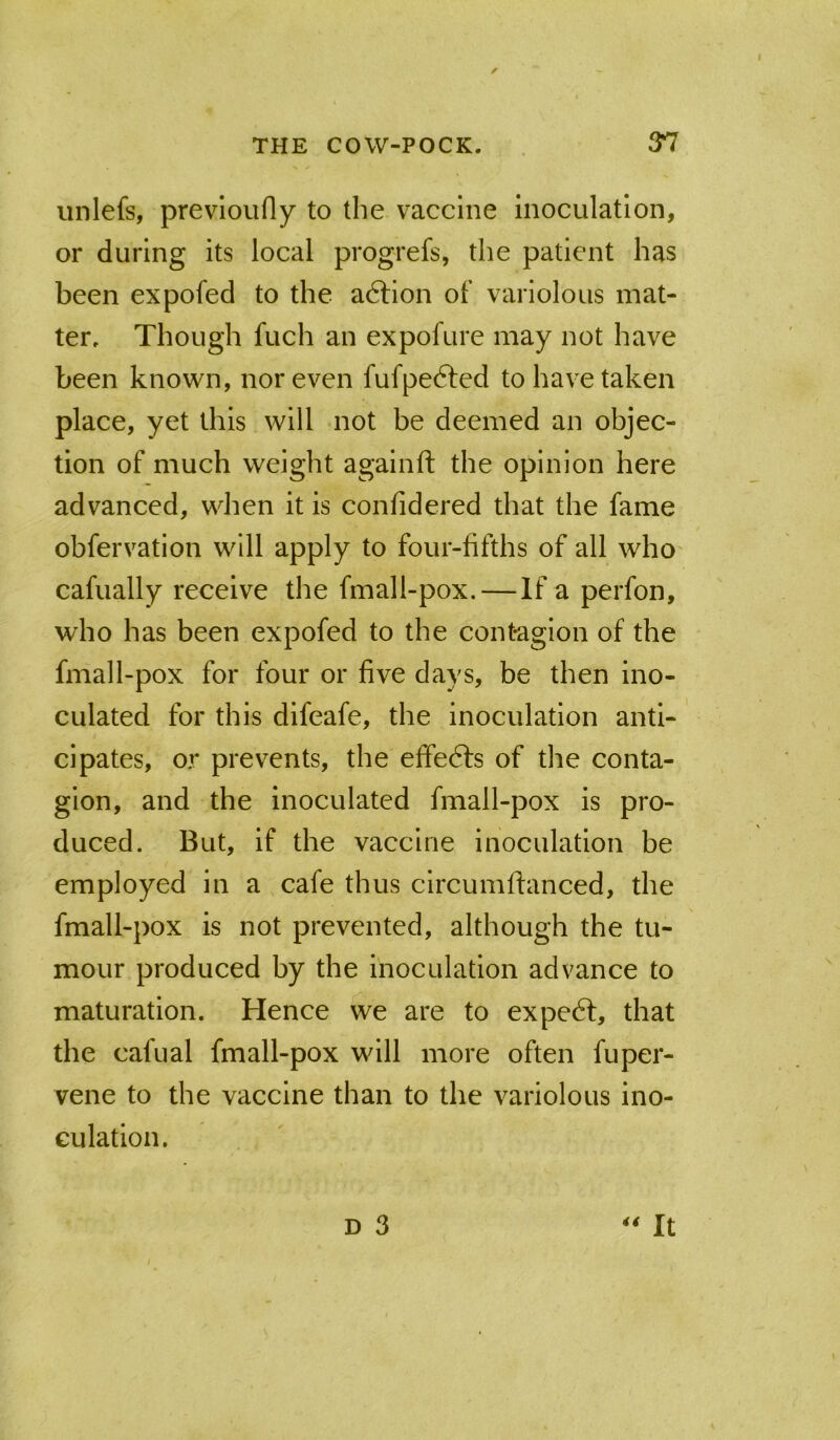 unlefs, prevloufly to the vaccine inoculation, or during its local progrefs, the patient has been expofed to the adlion of variolous mat- ter. Though fuch an expofure may not have been known, nor even fufpefted to have taken place, yet this will not be deemed an objec- tion of much weight againft the opinion here advanced, when it is confidered that the fame obfervation will apply to four-fifths of all who cafually receive the fmall-pox.—If a perfon, who has been expofed to the contagion of the fmall-pox for four or five days, be then ino- culated for this difeafe, the Inoculation anti- cipates, or prevents, the effedls of the conta- gion, and the inoculated fmall-pox is pro- duced. But, if the vaccine inoculation be employed in a cafe thus circumffanced, the fmall-pox is not prevented, although the tu- mour produced by the inoculation advance to maturation. Hence we are to expedt, that the cafual fmall-pox will more often fuper- vene to the vaccine than to the variolous ino- culation. D 3 ‘'It I
