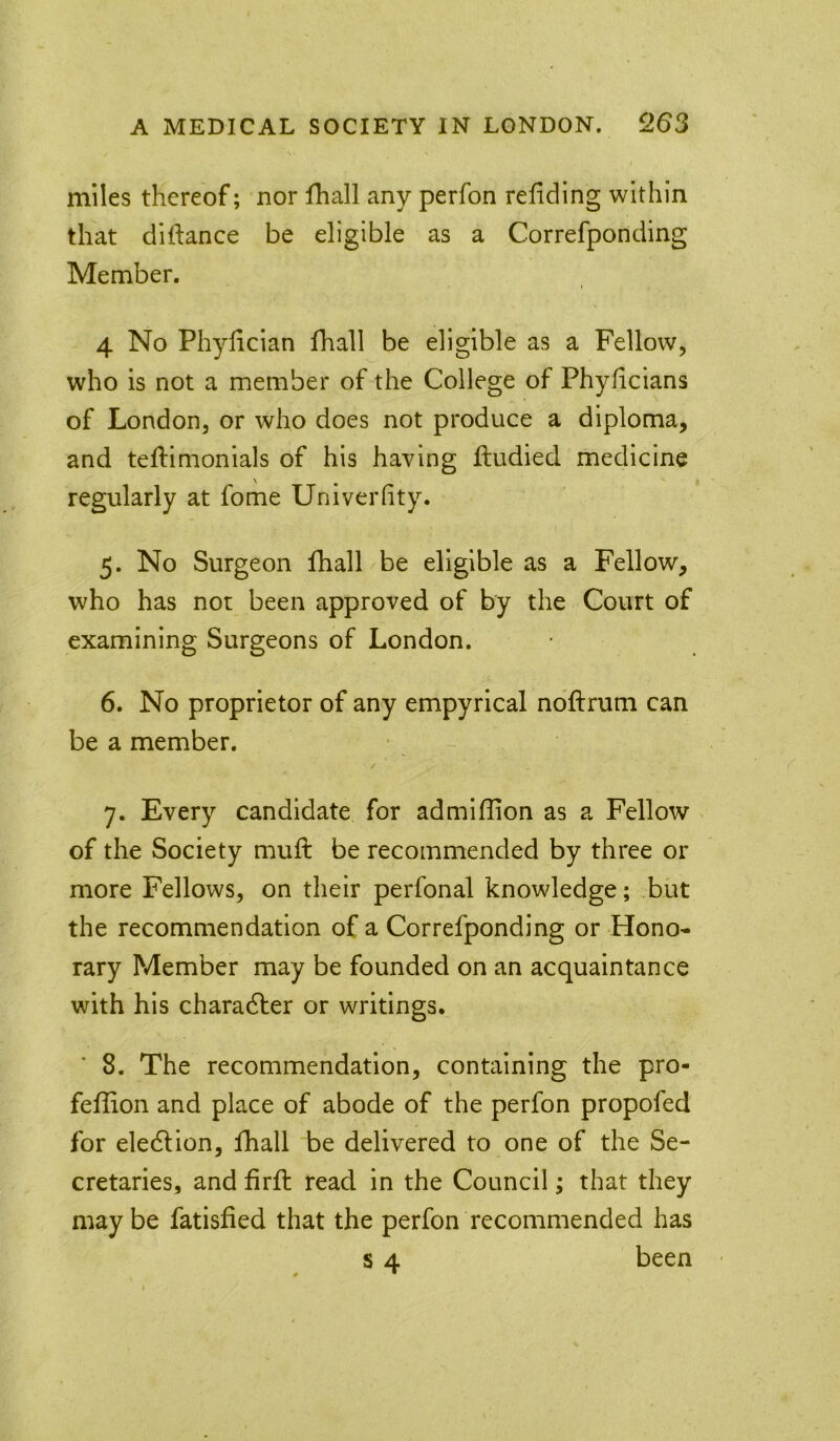 miles thereof; nor fhall any perfon refiding within that dlftance be eligible as a Correfponding Member. 4 No Phyliclan fhall be eligible as a Fellow, who is not a member of the College of Phyficians of London, or who does not produce a diploma, and teftimonials of his having ftudied medicine regularly at fome Univerfity. 5. No Surgeon fhall be eligible as a Fellow, who has not been approved of by the Court of examining Surgeons of London. 6. No proprietor of any empyrical noftrum can be a member. 7. Every candidate for admiflion as a Fellow of the Society muft be recommended by three or more Fellows, on their perfonal knowledge; but the recommendation of a Correfponding or Hono- rary Member may be founded on an acquaintance with his charadler or writings. 8. The recommendation, containing the pro- feffion and place of abode of the perfon propofed for eledlion, fhall be delivered to one of the Se- cretaries, and firfl read in the Council; that they may be fatisfied that the perfon recommended has s 4 been