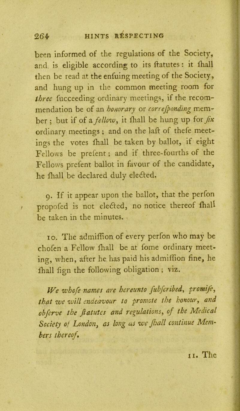 been informed of the regulations of the Society, and, is eligible according to its ftatutes: it fball then be read at the enfuing meeting of the Society, and hung up in the common meeting room for three fucceeding ordinary meetings, if the recom- mendation be of an honorary or correfponding mem- ber ; but if of 2i fellow^ it fhall be hung up for fix ordinary meetings; and on the laft of thefe meet- ings the votes Iball be taken by ballot, if eight Fellows be prefent; and if three-fourths of the Fellows prefent ballot in favour of the candidate, he lhall be declared duly eledled. 9. If it appear upon the ballot, that the perfon propofed is not eledled, no notice thereof fhall be taken in the minutes. . 10. The admiffion of every perfon who may be chofcn a Fellow fhall be at fome ordinary meet- ing, when, after he has paid his admiffion fine, he fhall fign the following obligation ; viz. IVe whofe names are hereunto fubfcrihed^ promtfe, that zve zvill endeavour to promote the honour, and obferve the ftatutes and regulations^ of the Medical Society of London^ as long as we Jhall continue Meni^ hers thereof. XI. The ■i