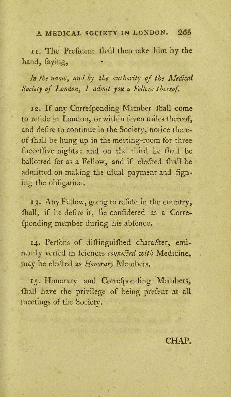 A MEDICAL SOCIETY IN LONDON. 265 11. The Prefident fhall then take him by the hand, faying, In the namey and by the authority of the Medical Society of Loiidon^ 1 admit you a Fellozv thereof 12. If any Correfponding Member lhall come to relide in London, or within feven miles thereof, and defire to continue in the Society, notice there- of lhall be hung up in the meeting-room for three fiicceffive nights: and on the third he fhall be ballotted for as a Fellow, and if eledled fhall be admitted on making the ufual payment and fign- ing the obligation. 13. Any Fellow, going to refide in the country, fhall, if he defire it, be conlidered as a Corre- fponding member during his abfence. I 14. Perfons of diflingulfhed characfler, emi- nently verfed in fciences connedled with Medicine, may be eledled as Honorary Members. 15. Honorary and Correfponding Members, fhall have the privilege of being prefent at all meetings of the Society. CHAP. *
