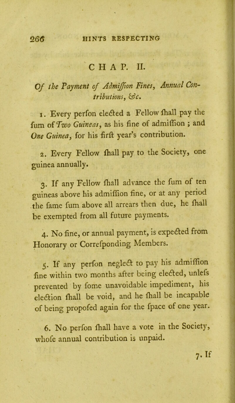 CHAP. II. 0/ the Tayment of Admijfion Fines, Annual Con- tributions, 1. Every perfon eledled a Fellow fhall pay the fum oiFwo Guineas, as his fine of admiffion ; and One Guinea, for his firft year’s contribution. 2. Every Fellow fhall pay to the Society, one guinea annually. 3. If any Fellow fhall advance the fum of ten guineas above his admiffion fine, or at any period -the fame fum above all arrears then due, he fhall be exempted from all future payments. 4. No fine, or annual payment, is expedled from Honorary or Correfponding Members. If any perfon negledf to pay his admiffion fine within two months after being eledfed, unlefs prevented by fome unavoidable impediment, his eledfion fhall be void, and he fhall be incapable of being propofed again for the fpace of one year. 6. No perfon fhall have a vote in the Society, whofe annual contribution is unpaid.