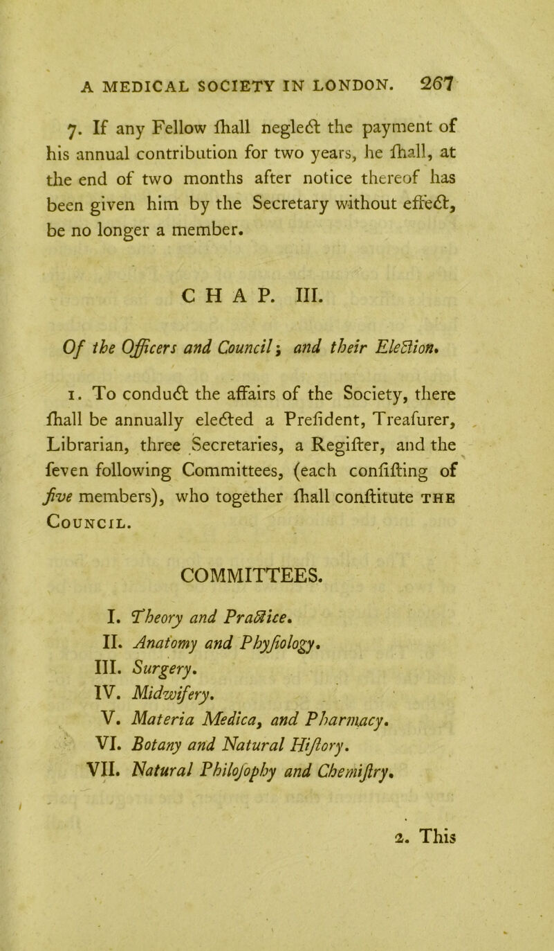 7. If any Fellow Ihall neglect the payment of his annual contribution for two years, he Ihall, at the end of two months after notice thereof has been given him by the Secretary without effect, be no longer a member. CHAP. III. Of the Officers and Council; aiid their EleBion* I. To condudl the affairs of the Society, there fhall be annually eledfed a Prefident, Treafurer, Librarian, three Secretaries, a Regifter, and the feven following Committees, (each confifting of Jive members), who together fhall conftitute the Council. COMMITTEES. I. 'theory and FraBice* II. Anatomy and Phyjtology. III. Surgery, IV. Midwifery, V. Materia MedicUy and Pharmacy, VI. Botany and Natural Hijlory, VII. Natural Philojophy and Chemijiry„ 2. This