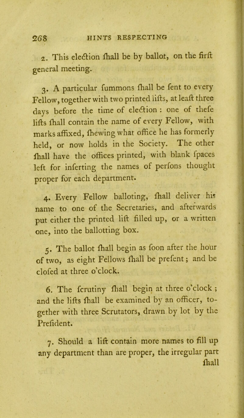 * 2. This elecftion lhall be by ballot, on the firft general meeting. 3. A particular fummons lhall be fent to every Fellow, together with two printed lifts, at leaft three days before the time of eledlion : one of thefe lifts fhall contain the name of every Fellow, with marks affixed, Ihewingwhat office he has formerly held, or now holds in the Society. The other lhall have the offices printed, with blank fpaces left for inferring the names of perfons thought proper for each department. 4. Every Fellow balloting, lhall deliver his name to one of the Secretaries, and afterwards put either the printed lift filled up, or a written one, into the ballotting box. I • 5. The ballot fhall begin as foon after the hour of two, as eight Fellov/s fhall be prefent; and be clofed at three o’clock. 6. The fcrutiny lhall begin at three o’clock ; and the lifts fhall be examined by an officer, to- gether with three Scrutators, drawn by lot by the Prefident. 7. Should a lift contain more names to fill up any department than are proper, the irregular part fhall