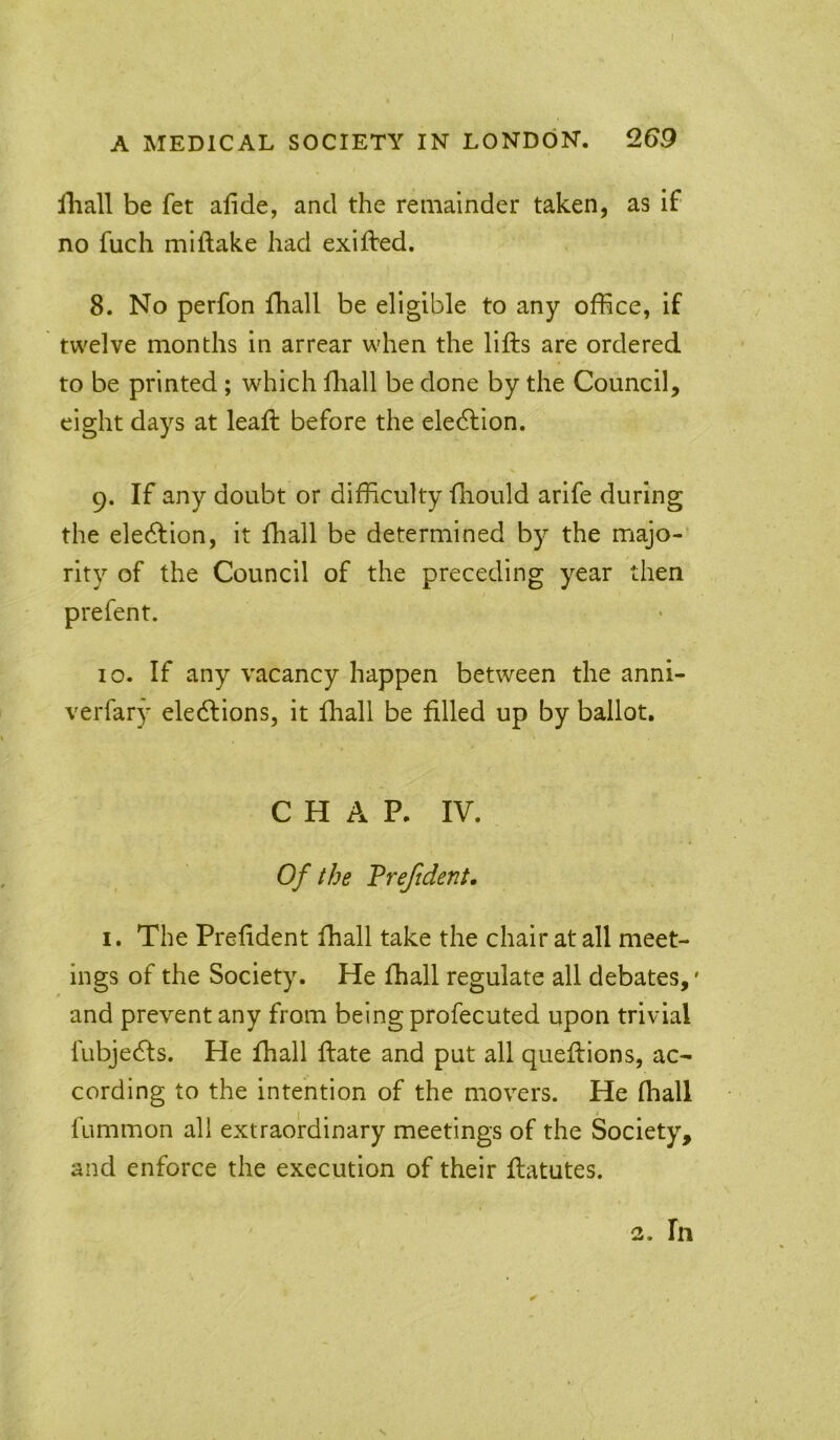 A MEDICAL SOCIETY IN LONDON. Q.G9 Hiall be fet alide, and the remainder taken, as if no fuch miftake had exifted. 8. No perfon fhall be eligible to any office, if twelve months in arrear when the lifts are ordered to be printed; which ftiall be done by the Council, eight days at leaft before the eledlion. 9. If any doubt or difficulty ftiould arife during the eledfion, it fhall be determined by the majo- rity of the Council of the preceding year then 10. If any vacancy happen between the anni- verfary elections, it fhall be filled up by ballot, CHAP. IV. Of the Trejident. I. The Preftdent fhall take the chair at all meet- ings of the Society. He fhall regulate all debates,' and prevent any from being profecuted upon trivial fubjecfts. He fhall ftate and put all queftions, ac- cording to the intention of the movers. He fhall fummon all extraordinary meetings of the Society, and enforce the execution of their ftatutes. 2. In s