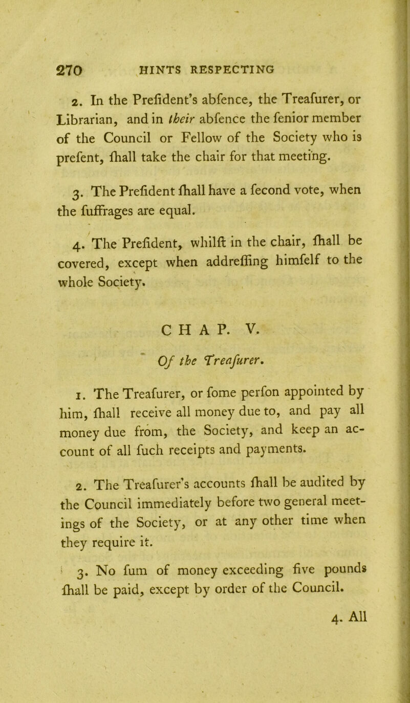 / 270 ,HINTS RESPECTING 2. In the Prelident’s abfence, the Treafurer, or Librarian, and in their abfence the fenior member of the Council or Fellow of the Society who is prefent, lhall take the chair for that meeting. 3. The Prefident diall have a fecond vote, when the fuffrages are equal. 4. The Prefident, whilft in the chair, fhall be covered, except when addreffing himfelf to the whole Society. CHAP. V. * Of the Treafurer. 1. The Treafurer, or fome perfon appointed by' him, fhall receive all money due to, and pay all money due from, the Society, and keep an ac- count of all fuch receipts and payments. 2. The Treafurer’s accounts fhall be audited by the Council immediately before two general meet- ings of the Society, or at any other time when they require it. ^ 3, No fum of money exceeding five pounds fhall be paid, except by order of the Council. 4. All