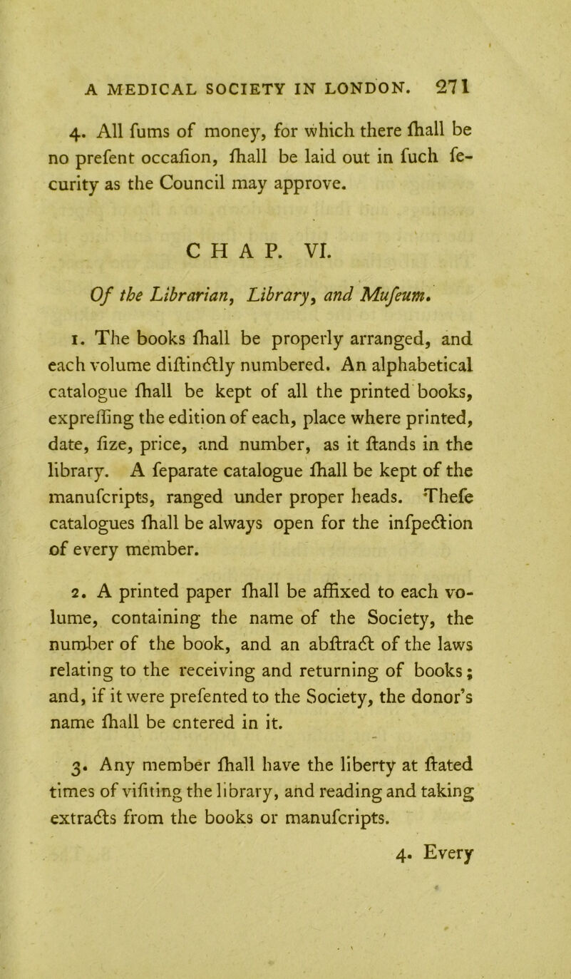 4. All fums of money, for which there fhall be no prefent occalion, fhall be laid out in fuch fe- curity as the Council may approve. s CHAP. VI. Of the Librarian, Library^ and Mufeum* 1. The books fhall be properly arranged, and each volume diflindlly numbered. An alphabetical catalogue fhall be kept of all the printed books, expreffing the edition of each, place where printed, date, fize, price, and number, as it flands in the library. A feparate catalogue fhall be kept of the manuferipts, ranged under proper heads. Thefe catalogues fhall be always open for the infpedlion of every member. 2. A printed paper fhall be affixed to each vo- lume, containing the name of the Society, the numl^er of the book, and an abftradl of the laws relating to the receiving and returning of books; and, if it were prefented to the Society, the donor’s name fhall be entered in it. 3. Any member fhall have the liberty at flated times of vifiting the library, and reading and taking extradls from the books or manuferipts. 4. Every