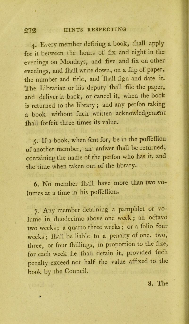 4. Every member deliring a book, fhall apply for it between the hours of iix and eight in the evenings on Mondays, and five and fix on other evenings, and fhall write down, on a flip of paper, the number and title, and fhall fign and date it. The Librarian or his deputy fhall file the paper, and deliver it back, or cancel it, when the book is returned to the library; and any perfon taking a book without fuch written acknowledgement fhall forfeit three times its value. 5. If a book, when fent for, be in the pofiTeflion of another member, an anfwer fhall be returned, containing the name of the perfon who has it, and the time when taken out of the library. 6. No member fhall have more than two vo- lumes at a time in his pofiefiion. 7. Any member detaining a pamphlet or vo- lume in duodecimo above one w^eek; an odlavo two weeks; a quarto three w^eeks; or a folio four w'eeks ; fhall be liable to a penalty of one, two, three, or four fhillings, in proportion to the fize, for each week he fhall detain it, provided fuch penalty exceed not half the value affixed to the book by the Council.