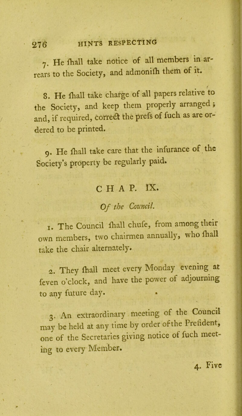7. He fliall take notice of all members in ar- rears to the Society, and admonilh them of it, 8. He lhall take charge of all papers relative to the Society, and keep them properly arranged, and, if required, correift the prefs of fuch as are or- dered to be printed. 9. He fliall take care that the infurance of , the Society’s property be regularly paid. CHAP. IX. Of the Council, 1. The Council fhall chufe, from among their own members, two chairmen ^annually, who lhall take the chair alternately. 2. They fhall meet every Monday evening at feven o’clock, and have the power of adjourning to any future day. • 2. An extraordinary meeting of the Council may be held at any time by order ofthe Prefident, one of the Secretaries giving notice of fuch meet- ing to every Member. 4. Five