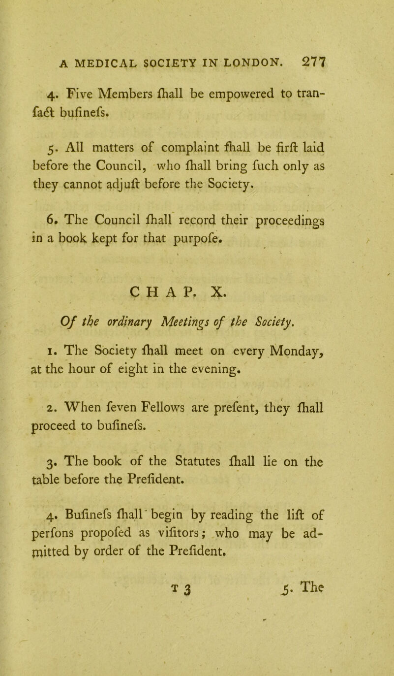4. Five Members fhall be empowered to tran- fa6b bufinefs. 5. All matters of complaint fhall be firft laid before the Council, who fhall bring fuch only as they cannot adjuft before the Society. 6. The Council fhall record their proceedings in a book kept for that purpofe* CHAP. X. Of the ordinary Meetings of the Society. \ 1. The Society fhall meet on every Monday, at the hour of eight in the evening, 2. When feven Fellow^s are prefent, they fhall proceed to bufinefs. 3. The book of the Statutes fhall lie on the table before the Prelident. 4. Bufinefs fhall* begin by reading the lift of perfons propofed as vifitors; who may be ad- {nitted by order of the Prefident. T 3 i. The f
