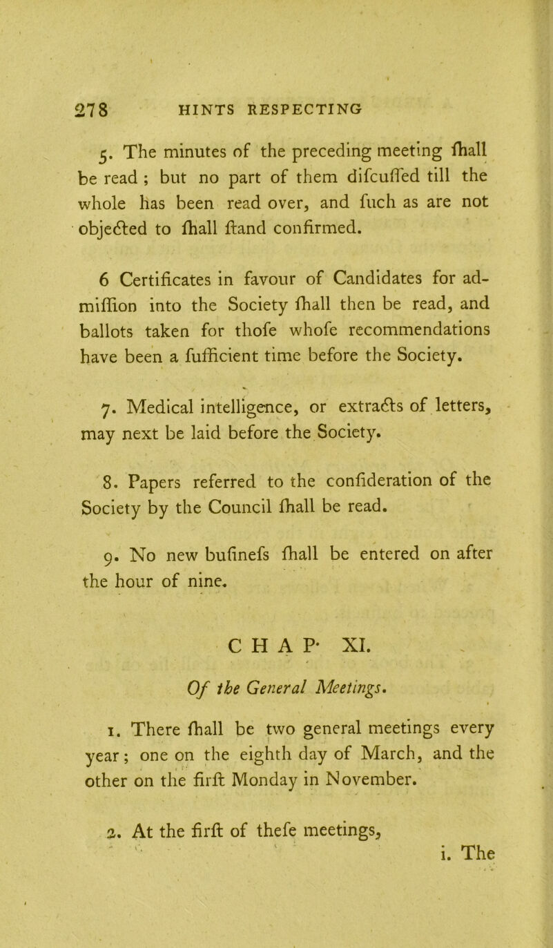 5. The minutes of the preceding meeting (hall be read ; but no part of them difcuffed till the whole has been read over, and fuch as are not objedled to lhall ftand confirmed. 6 Certificates in favour of Candidates for ad- mifiion into the Society fhall then be read, and ballots taken for thofe whofe recommendations have been a fufficient time before the Society. 7. Medical intelligence, or extradfs of letters, * may next be laid before the Society. 8. Papers referred to the confideration of the Society by the Council fhall be read. 9. No new bufinefs fhall be entered on after the hour of nine. C H A P* XI. Of ihe General Meetings. i I. There fhall be two general meetings every year; one on the eighth day of March, and the other on the firfl Monday in November. 3. At the firfl of thefe meetings, i. The