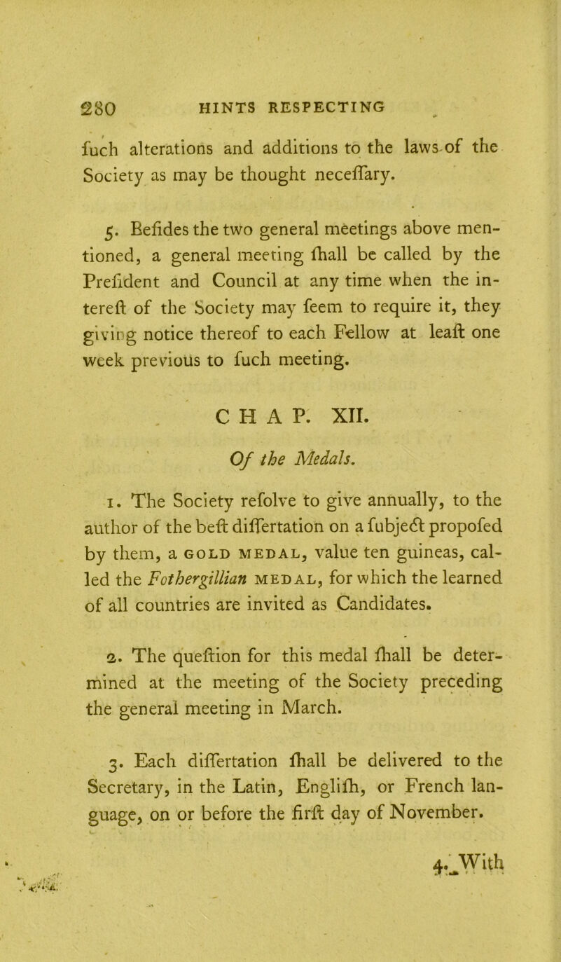 fuch alterations and additions to the laws of the Society as may be thought neceflary. 5. Befides the two general meetings above men- tioned, a general meeting fhall be called by the Prefident and Council at any time when the in- tereft of the Society may feem to require it, they giving notice thereof to each Fellow at leaft one week previous to fuch meeting. CHAP. XII. Of the Medals, 1. The Society refolve to give annually, to the author of the beft diflfertation on a fubjedf propofed by them, a gold medal, value ten guineas, cal- led the Fothergillian medal, for which the learned of all countries are invited as Candidates. 2. The queftion for this medal fhall be deter- mined at the meeting of the Society preceding the general meeting in March. 3. Each difTertation fhall be delivered to the Secretary, in the Latin, Englifh, or French lan- guage, on or before the firfl day of November. V. ,..'f 4.' With