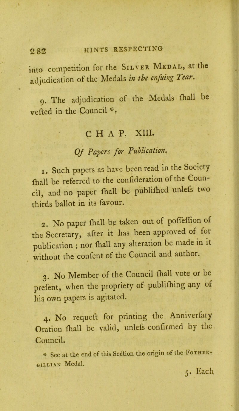 into competition for the Silver Medal, at the adjudication of the Medals \n the enfuing Tear. g. The adjudication of the Medals fhall be vefted in the Council I CHAP. XIII. ' 0/ Papers for Publication. 1. Such papers as have been read in the Society fliall be referred to the confideration of the Coun- cil, and no paper fhall be publilhed unlefs two thirds ballot in its favour. 2. No paper fhall be taken out of poffeffion of the Secretary, after it has been approved of for publication ; nor fhall any alteration be made in it without the confent of the Council and author. 3. No Member of the Council fhall vote or be prefent, when the propriety of publilhing any of his own papers is agitated. 4. No requeft for printing the Anniverfary Oration fhall be valid, unlefs confirmed by the Council. See at the end of this Seftion the origin of the Fothiir- gillian Medal. 5. Each f