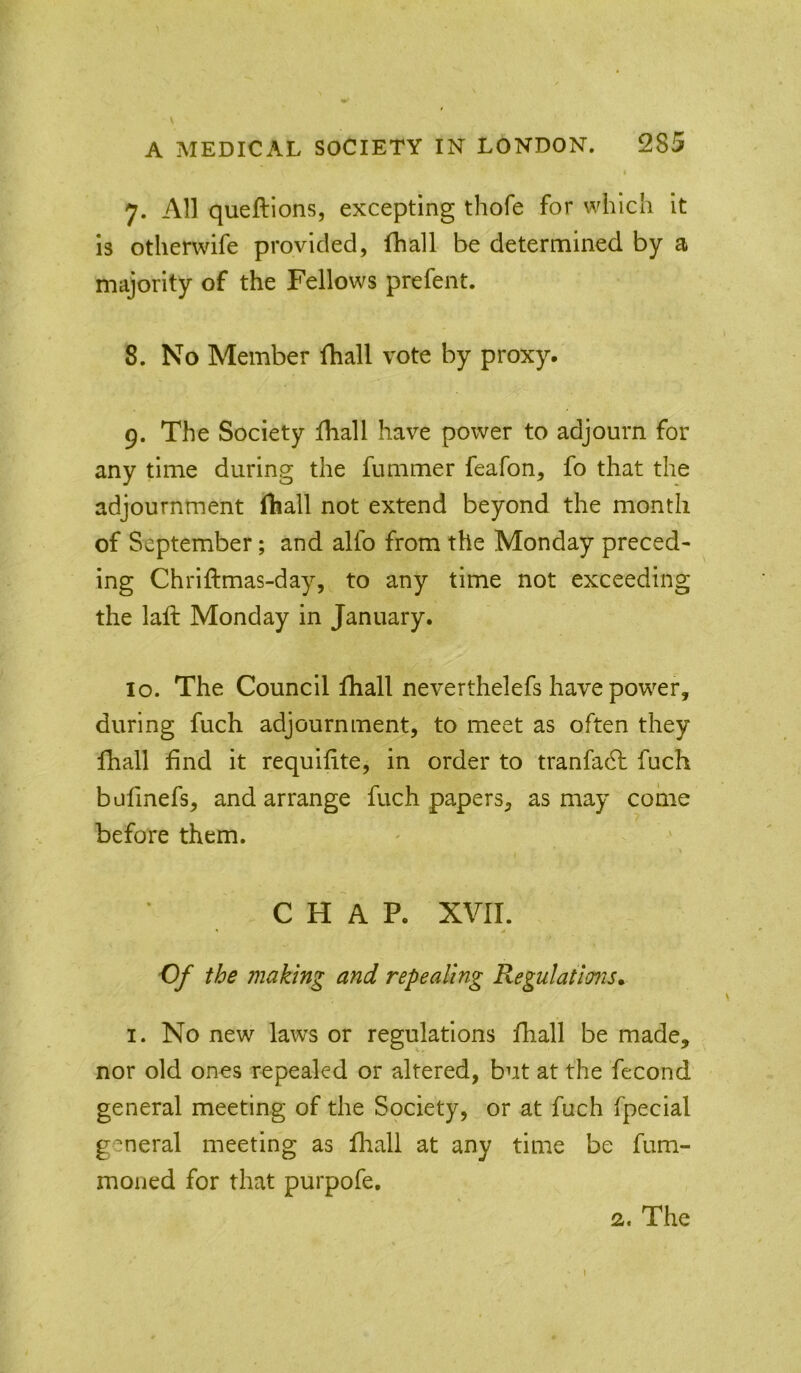I 7. All queftions, excepting thofe for which it is otherwife provided, fhall be determined by a majority of the Fellows prefent. 8. No Member fhall vote by proxy. 9. The Society lhall have power to adjourn for any time during the fummer feafon, fo that the adjournment fhall not extend beyond the month of September; and alfo from the Monday preced- ing Chriftmas-day, to any time not exceeding the laft Monday in January. 10. The Council fhall neverthelefs have power, during fuch adjournment, to meet as often they fhall find it requifite, in order to tranfadf fuch bufinefs, and arrange fuch papers, as may come before them. CHAP. XVII. ' 0 Of the making and repealing Regulations* I. No new laws or regulations fhall be made, nor old ones repealed or altered, but at the fecond general meeting of the Spciety, or at fuch fpecial general meeting as fliall at any time be fum- moned for that purpofe. 2. The