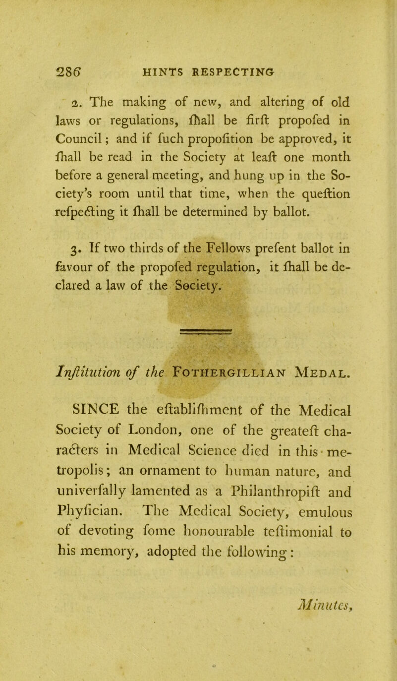 2. The making of new, and altering of old laws or regulations, fhall be firft propofed in Council; and if fuch proportion be approved, it fhall be read in the Society at leaft one month before a general meeting, and hung up in the So- ciety’s room until that time, when the queftion refpedling it fhall be determined by ballot. 3» If two thirds of the Fellows prefent ballot in favour of the propofed regulation, it fhall be de- clared a law of the Society. Inftitution of the Fothergillian Medal. SINCE the eftablifhment of the Medical Society of London, one of the greateft cha- radfers in Medical Science died in this-me- tropolis; an ornament to human nature, and univerfally lamented as a Philanthropift and Phyfician. The Medical Society, emulous of devoting fome honourable teftimonial to his memory, adopted the following: Minutes,