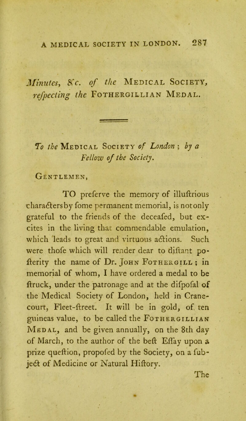 Minutes, 8Cc. of the Medical Society, refpecting the Fothergillian Medal. To the Medical Society of London ; by a Fellow of the Society, Gentlemen, TO preferve the memory of illuftrious chara6lersby fome permanent memorial, is not only grateful to the friends of the deceafed, but ex- cites in the living that commendable emulation, which leads to great and virtuous actions. Such were thofe which will render dear to diftant po* flerity the name of Dr. John Fothergill ; in memorial of whom, I have ordered a medal to be ftruck, under the patronage and at the difpofal of the Medical Society of London, held in Crane- court. Fleet-ftreet. It will be in gold, of ten guineas value, to be called the Fothergillian Medal, and be given annually, on the 8th day of March, to the author of the beft Eflay upon a prize queftion, propofed by the Society, on a fub- jecSl of Medicine or Natural Hiflory. The