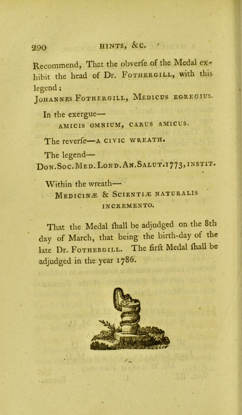 HINTS, ' Recommend, That the obverfe of the Medal ex' hibit the head of Dr. Fothergill, with this legend; Johannes Fothergill, Medicus egregius. In the exergue— AMICIS OMNIUM, CARUS AMICUS. The reverfe—a civic wreath. The legend— Don.Soc.Med.Lond.An.Salut.i773,instit. • » Within the wreath— MEDiciNiE &’Sciential NATURALis INCREMENTO. That the Medal fhall be adjudged on the 8th day of March, that being the birth-day of the late Dr. Fothergill. The firft Medal lhall be adjudged in the year 1786. s