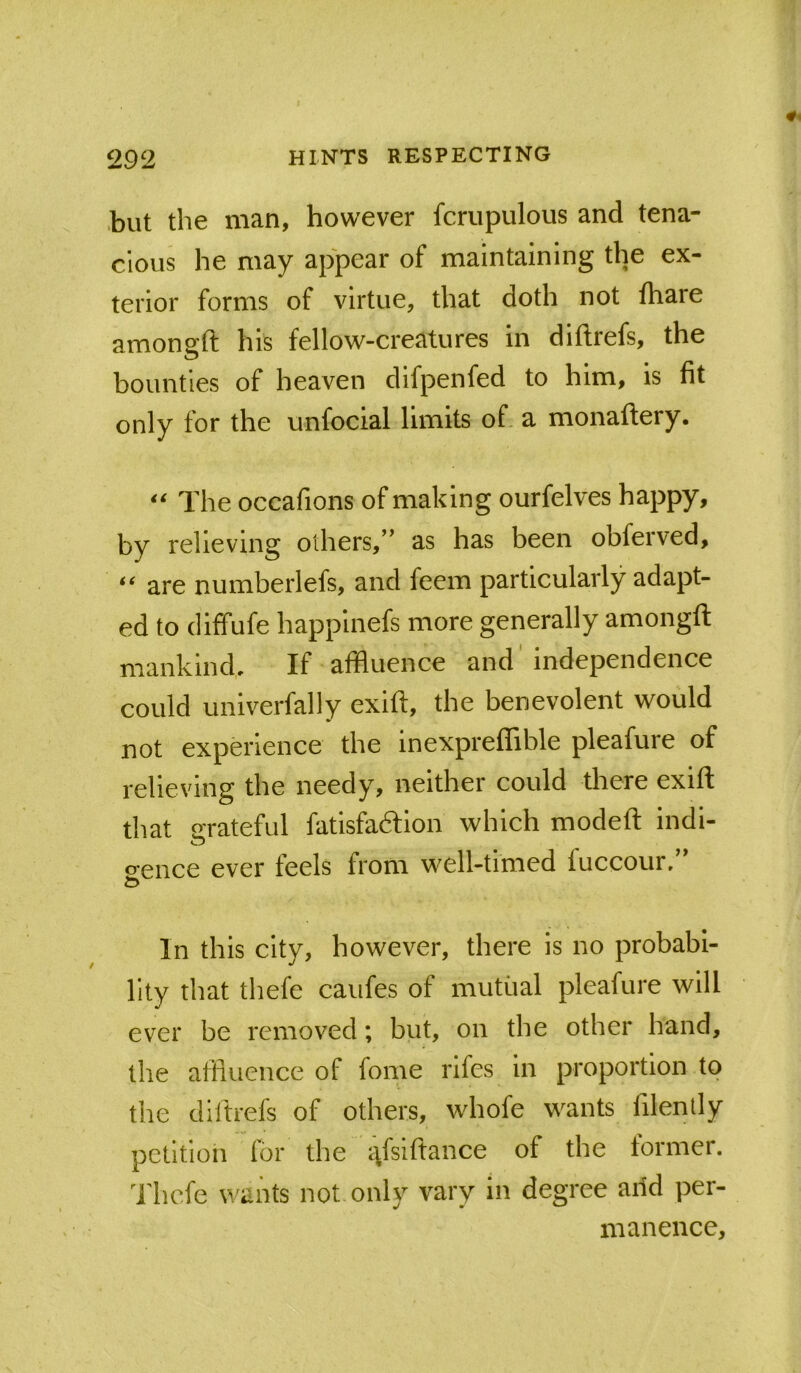 .but the man, however fcrupulous and tena- cious he may appear of maintaining the ex- terior forms of virtue, that doth not fhare amonsft his fellow-creatures in diftrefs, the bounties of heaven difpenfed to him, is fit only for the unfocial limits of- a monaftery. The occafions of making ourfelves happy, by relieving others,” as has been obferved, are numberlefs, and feem particularly adapt- ed to diffufe happinefs more generally amongft mankind. If affluence and independence could univerfally exift, the benevolent would not experience the inexpreflTible pleafure of relieving the needy, neither could there exift that crrateful fatisfa6lion which modeft indi- o'ence ever feels from well-timed luccour. In this city, however, there is no probabi- lity that thefe caufes of mutual pleafure will ever be removed; but, on the other hand, the affluence of fome rlfes in proportion to the diftrefs of others, whofe wants filenlly petition for the i:^fsiftance of the former. Thefe wants not only vary in degree arid per- manence.