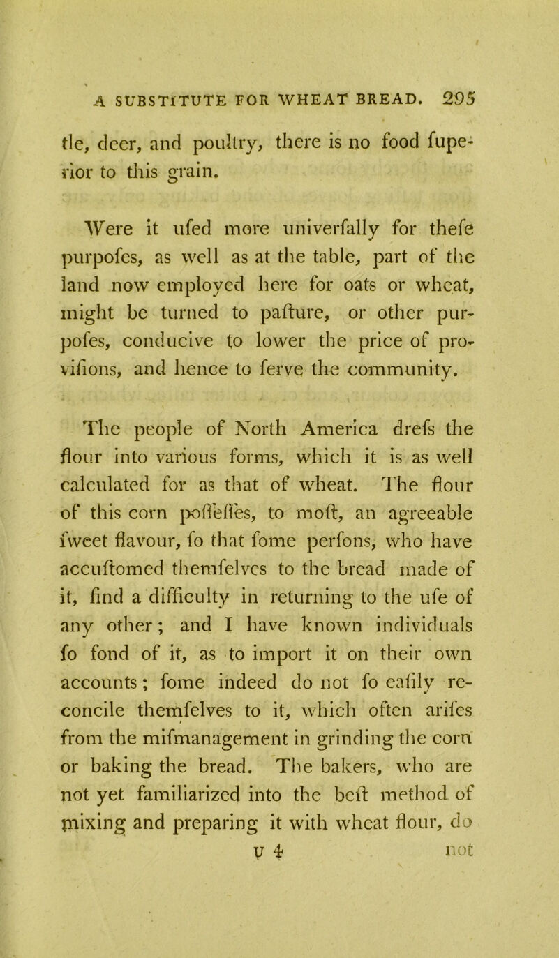 tie, deer, and poultry, there is no food fupe* nor to this grain. Were it iifed more iiniverfally for thefe piirpofes, as well as at the table, part of the land now employed here for oats or wheat, might be turned to pafture, or other pur- pofes, conducive to lower the price of pro- vifions, and hence to ferve the community. The people of North America drefs the flour into various forms, which it is as well calculated for as that of wheat. The flour of this corn }X)ffefles, to mofl:, an agreeable fwcet flavour, fo that fome perfons, who have accLiftomed themfelvcs to the bread made of it, find a difficulty in returning to the ufe of any other; and I have known individuals fo fond of it, as to import it on their own accounts; fome indeed do not fo ealily re- concile themfelves to it, which often arifes from the mifmanagement in grinding the corn or baking the bread. The bakers, who are not yet familiarized into the beff method of piixing and preparing it wdth wdieat flour, do U 4 not