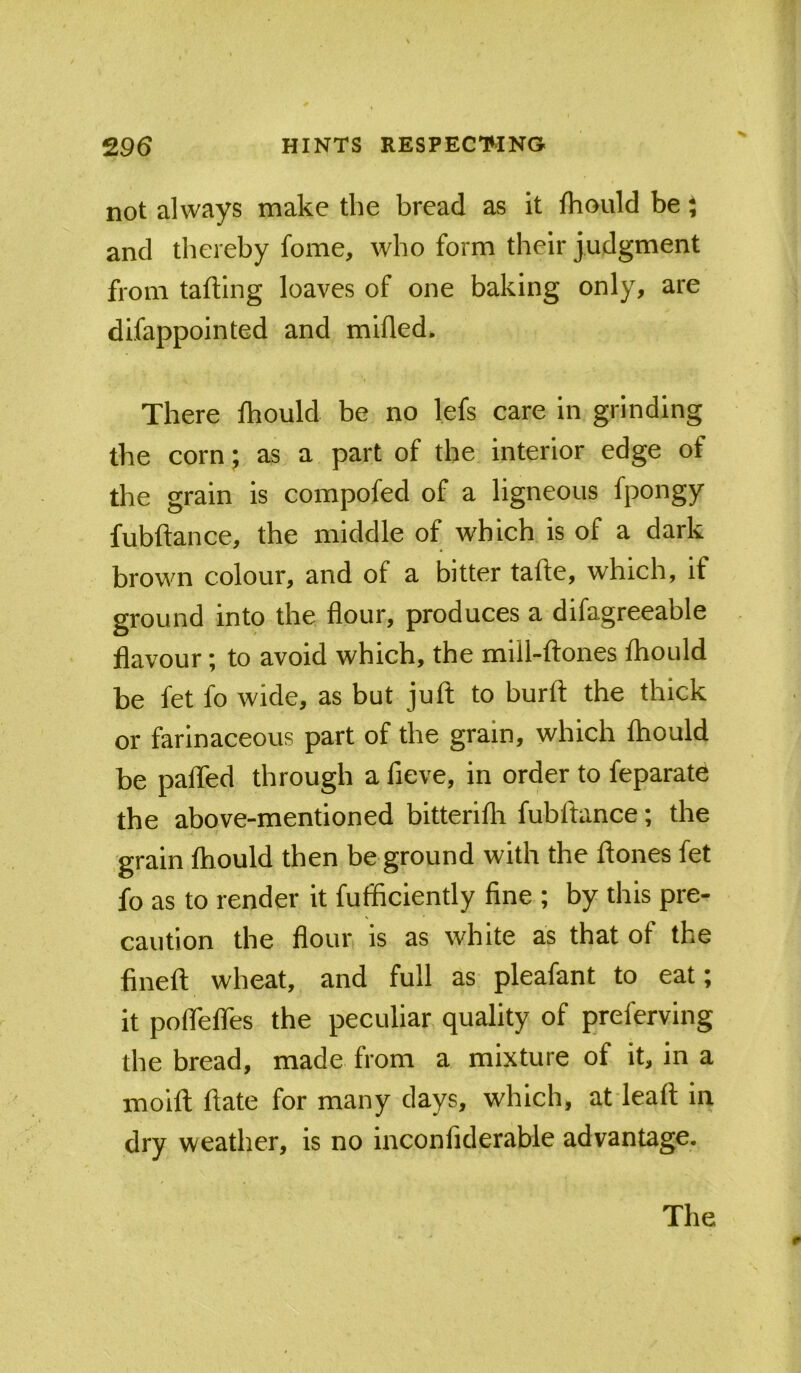not always make the bread as it Ihould be J and thereby fome, who form their judgment from tafUng loaves of one baking only, are difappointed and milled. There Ihould be no lefs care in grinding the corn; as a part of the interior edge of the grain is compofed of a ligneous fpongy fubftance, the middle of which is of a dark brown colour, and of a bitter talle, which, if ground into the flour, produces a difagreeable flavour; to avoid which, the mill-ftones fliould be fet fo wide, as but juft to burft the thick or farinaceous part of the grain, which Ihould be paflfed through a fieve, in order to feparate the above-mentioned bitterifli fubftance; the grain Ihould then be ground with the ftones fet fo as to render it fufficiently fine ; by this pre- caution the flour, is as white as that of the fineft wheat, and full as pleafant to eat; it pofTelfes the peculiar quality of preferving the bread, made from a mixture of it, in a moift ftate for many days, which, at leaft in dry weather, is no inconfiderable advantage. The
