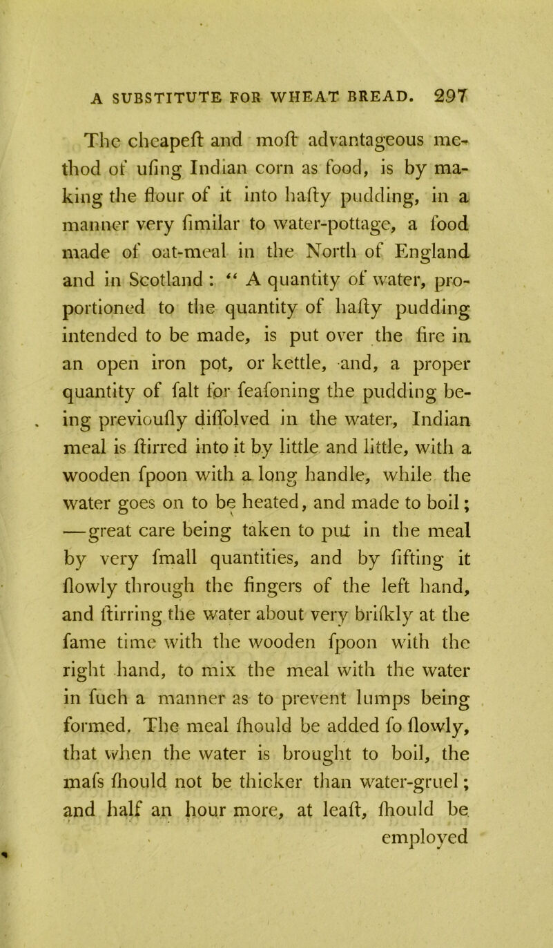 The cheapeft and mod: advantageous me^ thod of ufing Indian corn as food, is by ma- king the flour of it into hafly pudding, in a manner very fimilar to water-pottage, a food made of oat-meal in the North of England and in Scotland : A quantity of water, pro- portioned to the quantity of hafly pudding intended to be made, is put over the fire ia an open iron pot, or kettle, and, a proper quantity of fait for feafoning the pudding be- ing prevloufly diffolved in the water, Indian meal is flirred into it by little and little, with a wooden fpoon with a long handle, while the water goes on to be heated, and made to boil; —great care being taken to put in the meal by very fmall quantities, and by fifting it flowly through the fingers of the left hand, and flirring the water about very brilkly at the fame time with the wooden fpoon with the right hand, to mix the meal with the water in fuch a manner as to prevent lumps being . formed. The meal fhould be added fo flowly, that when the water is brought to boll, the mafs fhould not be thicker tlian water-gruel; and half an hour more, at leafl, fhould be employed