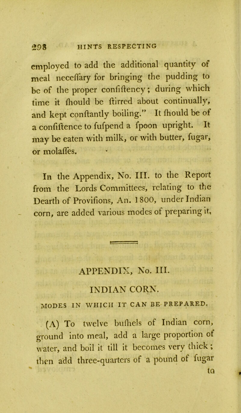 employed to add the additional quantity of meal necelTary for bringing the pudding to be of the proper confiftency; during which time it fliould be ftirred about continually, and kept conftantly boiling.” It Ihould be of a confiftence to fufpend a fpoon upright. It may be eaten with milk, or with butter, fugar, or molaffes. In the Appendix, No. III. to the Report from the Lords Committees, relating to the Dearth of Provifions, An. 1800, under Indian corn, are added various modes of preparing it, APPENDIX, No. III. INDIAN CORN. MODES IN WHICH IT CAN BE-PREPARED, (A) To twelve bufliels of Indian corn, ground into meal, add a large proportion of water, and boll it till it becomes very thick ; then add three-quarters of a pound of fugar iQ