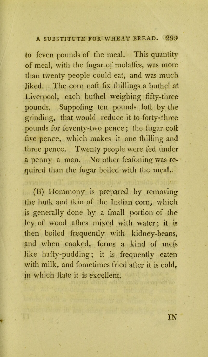 to feven pounds of tlie meal. This quantity of meal, with the fugar of molaffes, was more than twenty people could eat, and was much Jiked. The corn eoft fix fhillings a bufliel at Liverpool, each buihel weighing fifty-three pounds. Suppofing ten pounds loft by the grinding, that would reduce it to forty-three pounds for feventy-two pence; the fugar coft five pence, which makes it one fliilling and three pence. Twenty people were fed under a penny a man. No other feafoning was re- quired than the fugar boiled with the meal.. (B) Hommony is prepared by removing the huflv and fKln pf the Indian corn, which is generally done by a fiiiall portion of the Jey of wood allies mixed with water; it is then boiled frequently wdth kidney-beans, and wdien cooked, forms a kind of mefs like hafty-pudding; it is frequently eaten with milk, and fometimes fried after it is cold, in which ftate it is excellent.