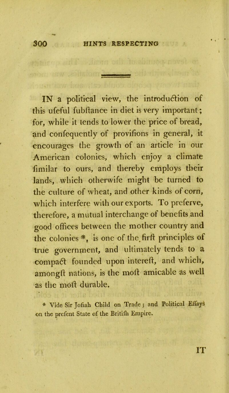 IN a political view, the introdu6tIon of this ufeful fubftance in diet is very important; for, while it tends to lower the price of bread, and confequently of provifions in general, it encourages the growth of an article in our American colonies, which enjoy a climate fimilar to ours, and thereby employs their lands,. which otherwife might be turned to the culture of wheat, and other kinds of corn, which interfere with our exports. To preferve, therefore, a mutual interchange of benefits and good offices between the mother country and the colonies is one of the.firft principles of true govern^nent, and ultimately tends to a compadl founded upon intereft, and which, amongfi nations, is the moft amicable as well as the moft durable. * Vide Sir Jofiah Child on Trade 5 and Political Eflays on the prefent State o£ the Britiili Empire. IT