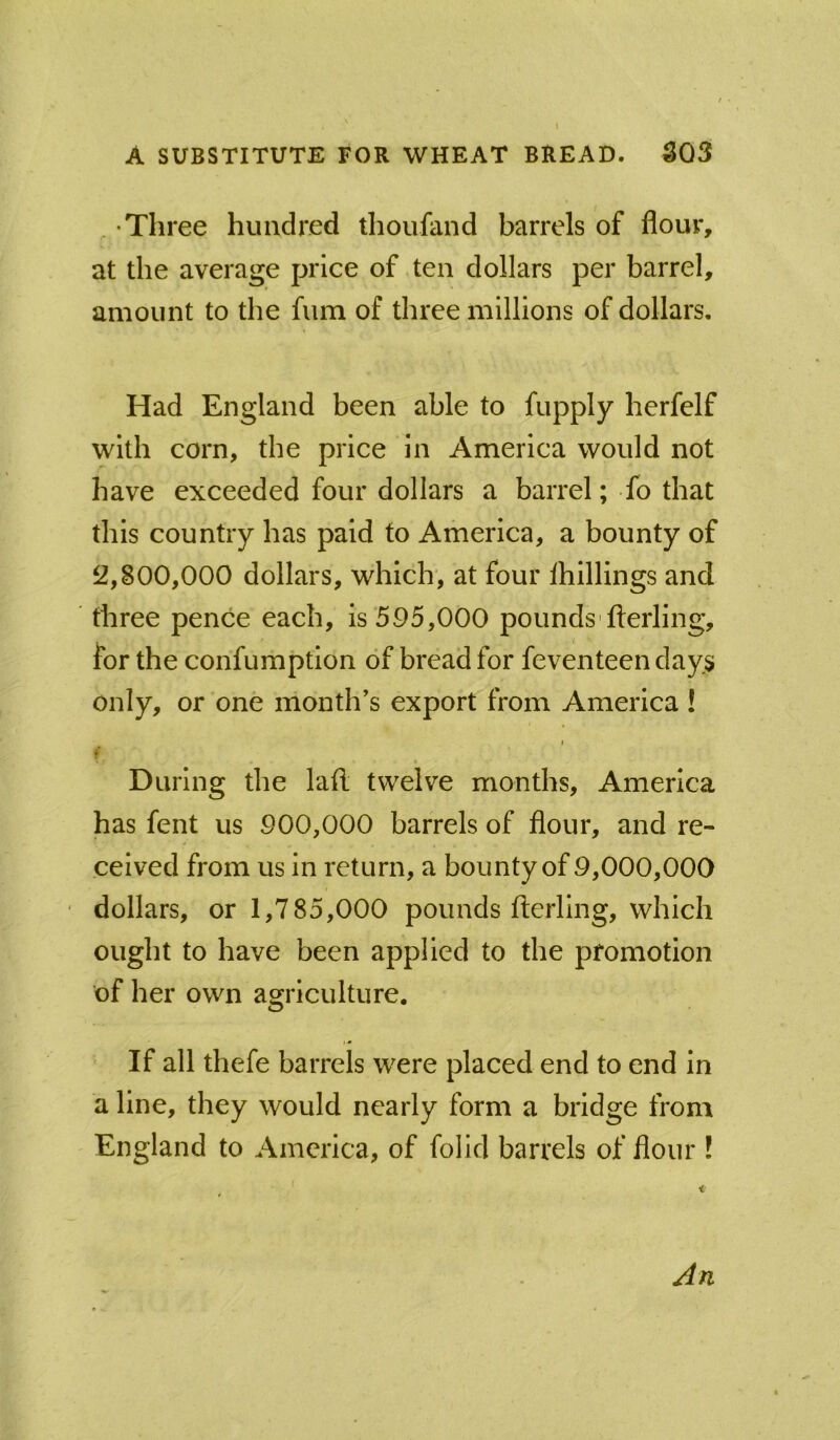 . Till *ee hundred thoufand barrels of flour, at the average price of ten dollars per barrel, amount to the fum of three millions of dollars. Had England been able to fupply herfelf with corn, the price in America would not have exceeded four dollars a barrel; fo that this country has paid to America, a bounty of 2,800,000 dollars, which', at four ihillings and three pence each, is 595,000 pounds'fterling, for the confumption of bread for feventeen days Only, or one month's export from America ! I « During the lafi; twelve months, America has fent us 900,000 barrels of flour, and re- ceived from us In return, a bounty of 9,000,000 dollars, or 1,785,000 pounds fterling, which ought to have been applied to the promotion of her own agriculture. If all thefe barrels were placed end to end in a line, they would nearly form a bridge from England to America, of folid barrels of flour ! An