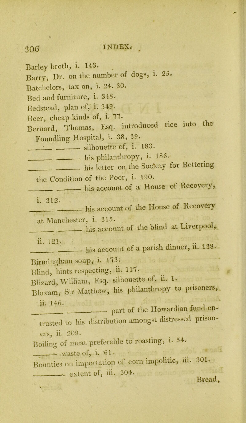 Barley brothj i. 143. ^ Barry, Dr. on the number of dogs, i. 25. Batchelors, tax on, i. 24. 30. Bed and furniture, i. 348. Bedstead, plan of, i. 349. Beer, cheap kinds of, i. Bernard, Thomas, Esq. introduced nee into the Foundling Hospital, i. 38, 39. ' - silhouette of, i. 183. - his philanthropy, i. 186. his letter on the Society for Bettering the Condition of the Boor, i. 190. ■ his account of a House of Recovery, i. 312. his account of the House of Recov6iy at Manchester, i. 315. his account of the blind at Liverpool, ii. 121. • • ; . .. . o — his account of a parish dinner, ii. 138.. Birmingham soup, i. 1T3. Blind, hints respecting, li. 117. Blizard, William, Esq. silhouette of, ii. 1. Bloxam, Sir Matthew, his philanthropy to prisoners, ii. 146. c A part of the Howardian tund en- trusted to his distribution amongst distressed prison- ers, ii. 209. Boiling of meat preferable to roasting, i. 54. —^ waste of, i. 61. Bounties on importation of corn impolitic, iii. 301. ... extent of, hi. 304. Brccicl y