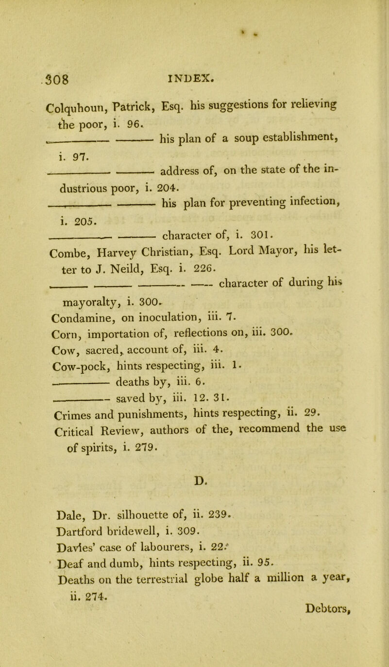 Colquhoun, Patrick, Esq. his suggestions for relieving the poor, i. 96. his plan of a soup establishment. i. 97. address of, on the state of the in- dustrious poor, i. 204. - his plan for preventing infection, i. 205. . character of, i. 301. Combe, Harvey Christian, Esq. Lord Mayor, his let- ter to J. Neild, Esq. i. 226. character of during his mayoralty, i. 300- Condamine, on inoculation, hi. 7. Corn, importation of, reflections on, hi. 300. Cow, sacred, account of, iii. 4. Cow-pock, hints respecting, iii. 1. deaths by, iii. 6. — saved by, iii. 12. 31. Crimes and punishments, hints respecting, ii. 29. Critical Review, authors of the, recommend the use of spirits, i. 279. D. Dale, Dr. silhouette of, ii. 239. Dartford bridewell, i. 309. Davies’ case of labourers, i. 22.* Deaf and dumb, hints respecting, ii. 95. Deaths on the terrestrial globe half a million a year ii. 274. Debtors
