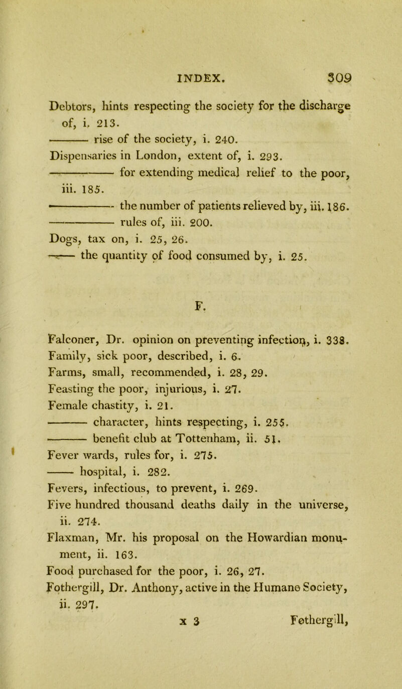 Debtors, hints respecting the society for the discharge of, i, 213. ■ rise of the society, i. 240. Dispensaries in London, extent of, i. 293. ^ for extending medical relief to the poor, iii. 185. the number of patients relieved by, iii. 186. — rules of, iii. 200. Dogs, tax on, i. 25, 26. -r:— the quantity pf food consumed by, i. 25. F. Falconer, Dr. opinion on preventing infectioq, i. 338. Family, sick poor, described, i. 6. Farms, small, recommended, i. 28, 29. Feasting the poor, injurious, i. 27. Female chastity, i. 21. character, hints respecting, i. 255. benefit club at Tottenham, ii. 5J. Fever wards, rules for, i. 275. hospital, i. 282. Fevers, infectious, to prevent, i. 269. Five hundred thousand deaths daily in the universe, ii. 274. Flaxman, Mr. his proposal on the Howardian monu- ment, ii. 163. Food purchased for the poor, i. 26, 27. Fothergill, Dr. Anthony, active in the Human© Society, ii. 297. X 3 Fothergill,