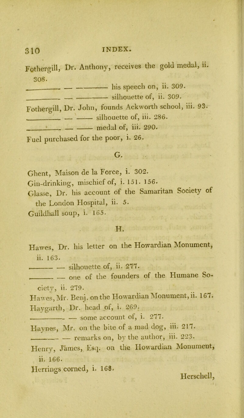 Fothergill, Anthony, receives the gold meda.1, ii. 308. his speech on, ii. 309. — silhouette of, ii. 309. Fothergill, Dr. John, founds Ackworth school, iii. 93. — silhouette of, iii. 286. • medal of, iii. 290. Fuel purchased for the poor, i. 26. G. Ghent, Maison de la Force, i. 302. Gin-drinking, mischief of, i. 151. 156. Glasse, Dr. his account of the Samaritan Society of the London Flospital, ii. 5. Guildhall soup, i. 165. H. / Hawes, Dr. his letter on the Howardian Monument, ii. 163. silhouette of, ii. 277. one of the founders of the Humane So- ciety, ii. 279. Hawes, Mr. Ben]. on the Howardian Monument, ii. 167. Haygarth, Dr. head jof, i. 269. — some account of, i. 277. Haynes, IMr. on the bite of a mad dog, iii. 217. — remarks on, by the author, iii. 223. Henry, James, Esq. on the Flowardian Monument, ii. 166. Herrings corned, i. 168. Hcrschell,