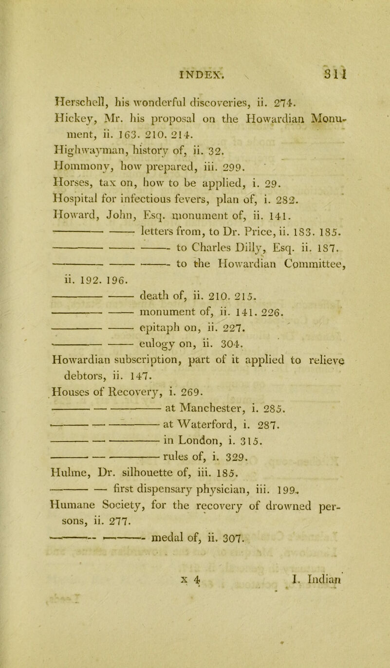 \ Herschell, his wonderful discoveries, ii. 274. Hickey, Mr. his proposal on the Howardian Monu- ment, ii. 163. 210. 214. Highwayman, history of, ii. 32. Hommony, how prepared, iii. 299. Horses, tax on, how to be applied, i. 29. Hospital for infectious fevers, plan of, i. 282. Howard, John, Esq. monument of, ii. 141. letters from, to Dr. Price, ii. 1S3. 185. to Charles Dilly, Esq. ii. 187. to the Howardian Committee, ii. 192. 196. death of, ii. 210. 215. monument of, ii. 141. 226. epitaph on, ii. 227. • eulogy on, ii. 304. Howardian subscription, part of it applied to relieve debtors, ii. 147. Houses of Recovery, i. 269. at Manchester, i. 285. • — at Waterford, i. 287. in London, i. 315. rules of, i. 329. Hulme, Dr. silhouette of, iii. 185. first dispensary physician, iii. 199. Humane Society, for the recovery of drowned per- sons, ii. 277. medal of, ii. 307. X 4 4 I. Indian 4'