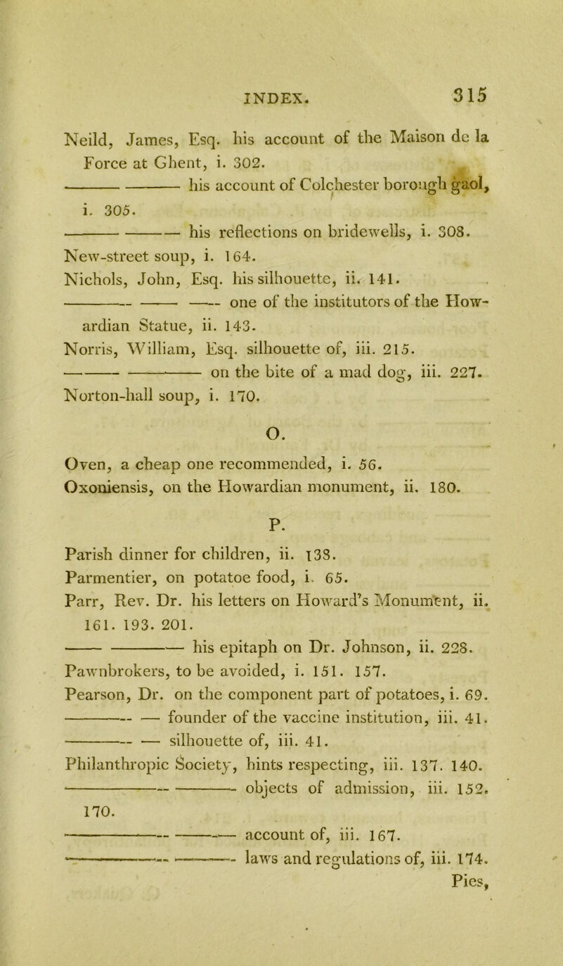 Neild, James, Esq. his account of the Maisori dc la Force at Ghent, i. 302. his account of Colchester borough gaol, i. 305. his reflections on bridewells, i. 308. New-street soup, i. 164. Nichols, John, Esq. his silhouette, ii. 141. — one of the institutors of the How- ardian Statue, ii. 143. Norris, William, Esq. silhouette of, iii. 215. — on the bite of a mad dog, iii. 227. Norton-hall soup, i. 170. O. Oven, a cheap one recommended, i. 56. Oxoniensis, on the Howardian monument, ii. 180. P. Parish dinner for children, ii. i3S. Parmentier, on potatoe food, i. 65. Parr, Rev. Dr. his letters on Howard’s Monument, ii. 161. 193. 201. his epitaph on Dr. Johnson, ii. 228. Pawnbrokers, to be avoided, i. 151. 157. Pearson, Dr. on the component part of potatoes, i. 69. founder of the vaccine institution, iii. 41. —■ silhouette of, iii. 41. Philanthropic Society, hints respecting, iii. 137. 140. objects of admission, iii. 152. 170. account of, iii. 167. ■ ■■ laws and regulations of, iii. 174. Pies,