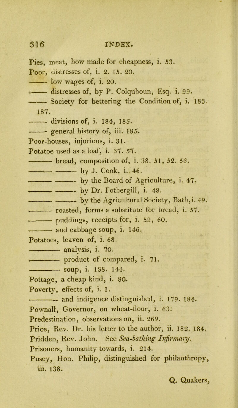 Pies, meat, how made for cheapness, i. 53. Poor, distresses of, i. 2. 15. 20. low wages of, i. 20. distresses of, by P. Colquhoun, Esq. *i. 99. Society for bettering the Condition of, i. 183. 187. divisions of, i. 184, 185. general history of, iii. 185. Poor-houses, injurious, i. 31- Potatoe used as a loaf, i. 37. 57. bread, composition of, i. 38. 51, 52. 56. by J. Cook, i.,46. by the Board of Agriculture, i, 47. by Dr. Fothergill, i. 48. by the Agricultural Society, Bath,i. 49. ■ roasted, forms a substitute for bread, i. 57, puddings, receipts for, i. 59, 60. and cabbage soup, i. 146, Potatoes, leaven of, i. 68. analysis, i. 70. product of compared, i. 71. soup, i. 138. 144. Pottage, a cheap kind, i. 80. Poverty, effects of, i. 1. and indigence distinguished, i. 179. 184. Pownall, Governor, on wheat-flour, i. 63: Predestination, observations on, ii. 269. Price, Rev. Dr. his letter to the author, ii. 182. 184. Pridden, Rev. John. See Sea-bathing Infirmary. Prisoners, humanity towards, i. 214. Pusey, Hon. Philip, distinguished for philanthropy, iii. 138. Q. (Quakers,