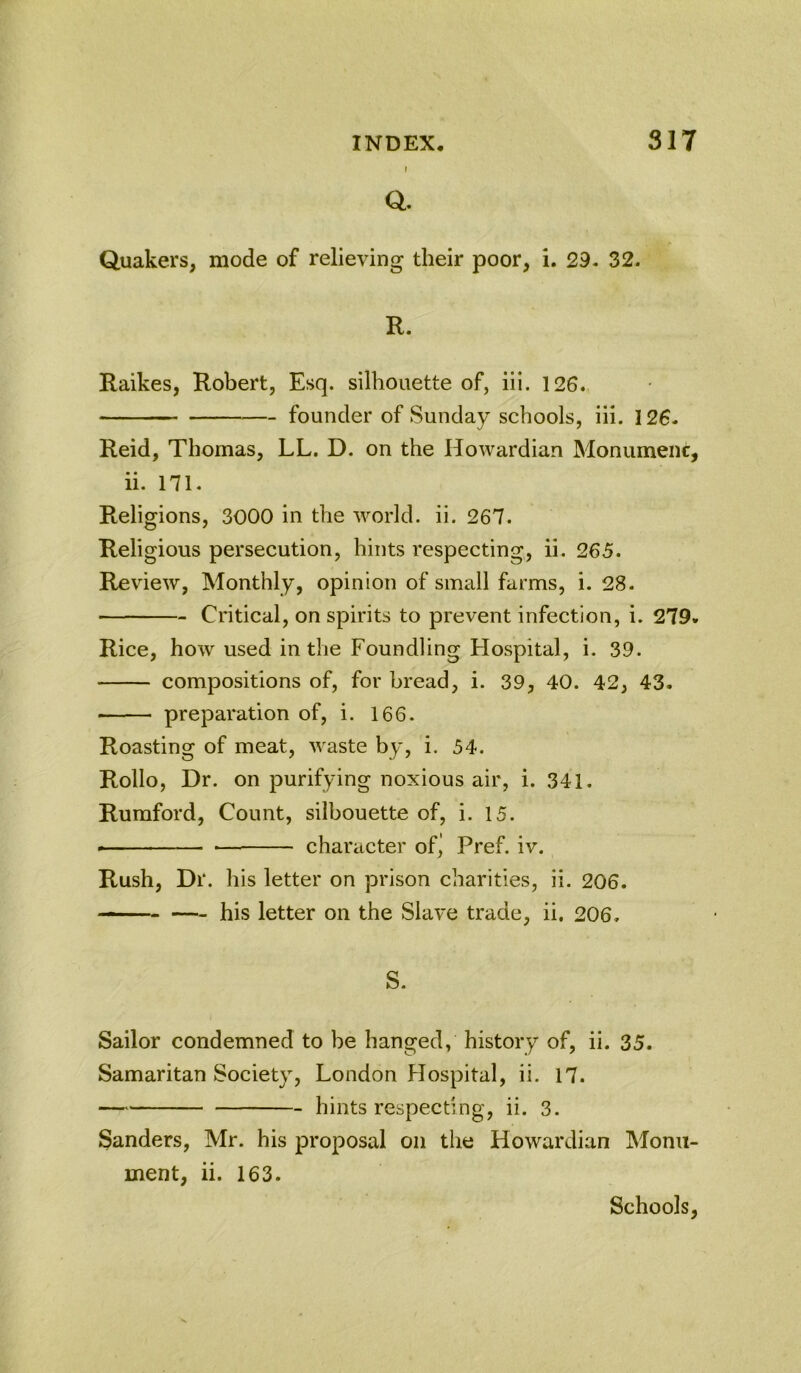 J a Quakers, mode of relieving their poor, i. 29. 32. R. Raikes, Robert, Esq. silhouette of, iii. 126. founder of Sunday schools, iii. 126. Reid, Thomas, LL. D. on the Howardian Monumenc, ii. 171. Religions, 3000 in the 'vvorld. ii. 267. Religious persecution, hints respecting, ii. 265. Review, Monthly, opinion of small farms, i. 28. Critical, on spirits to prevent infection, i. 279. Rice, how used in the Foundling Hospital, i. 39. compositions of, for bread, i. 39, 40. 42, 43. ■ preparation of, i. 166. Roasting of meat, waste by, i. 54. Rollo, Dr. on purifying noxious air, i. 341. Ruraford, Count, silhouette of, i. 15. ■— character of^ Pref. iv. Rush, Dr. his letter on prison charities, ii. 206. his letter on the Slave trade, ii. 206. S. Sailor condemned to be hanged, history of, ii. 35. Samaritan Society, London Hospital, ii. 17. hints respecting, ii. 3. Sanders, Mr. his proposal on the Howardian Monu- ment, ii. 163. Schools,