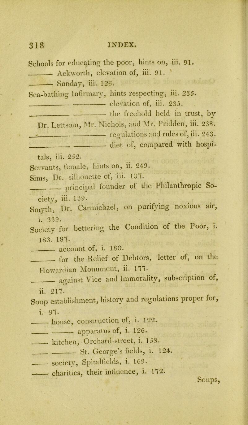 Schools for educating the poor, hints on, iii. 91. Ackworth, elevation of, iii. 91. ' — Sunday, iii. 126. Sea-bathing Infirmary, hints respecting, iii. 235. — elevation of, iii. 235. ■ the freehold held in trust, by Dr. Lettsom, Mr. Nichols, and Mr. Pridden, iii. 238. .. regulations and rules of, iii. 243. —— diet of, compared with hospi- tals, iii. 252. Servants, female, hints on, ii. 249. Sims, Dr. silhouette of, iii. 137. principal founder of the Philanthropic So- ciety, iii- 139. Smyth, Dr. Carmichael, on purifying noxious air, i. 339. Society for bettering the Condition of the Poor, i. 183. 187. account of, i. 180. for the Relief of Debtors, letter of, on the Howardian Monument, ii. 177. acrainst Vice and Immorality, subscription of, o ii. 217. Soup establishment, history and regulations proper for, i. 97. house, construction of, i. 122. apparatus of, i. 126. kitchen, Orchard-street, i. 158. — St. George’s fields, i. 124. society, Spitalfields, i. 169. charities, their induence, i. 172. Soups,