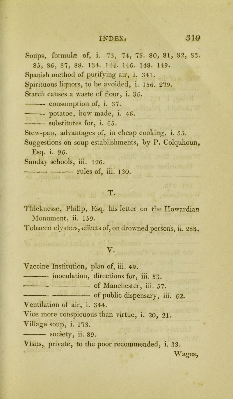 Soups, forimilfe of, i. 73, 74, 75. SO, 81, 82, S3. 85, 86, 87, 88. 134. 144. 146. 148. 149. Spanish method of purifying air, i. 341. Spirituous liquors, to be avoided, i. 156. 279. Starch causes a waste of flour, i. 36. consumption of, i. 37. potatoe, how made, i. 46. substitutes for, i. 65. Stew-pan, advantages of, in cheap cooking, i. 55. Suggestions on soup establishments, by P, Colquhoun, Esq. i. 96. Sunday schools, iii. 126. rules of, iii. 130. T. Thicknesse, Philip, Esq. his letter on the Howardian Monument, ii. 159. Tobacco ctysters, effects of, on drowned persons, ii. 28S» V. Vaccine Institution, plan of, iii. 49. inoculation, directions for, iii. 53. ■ of Manchester, iii. 57. of public dispensary, iii. 62. Ventilation of air, i. 344. Vice more conspicuous than virtue, i. 20, 21. Village soup, i. 173. — society, ii. 89. Visits, private, to the poor recommended, i. 33. Wages,