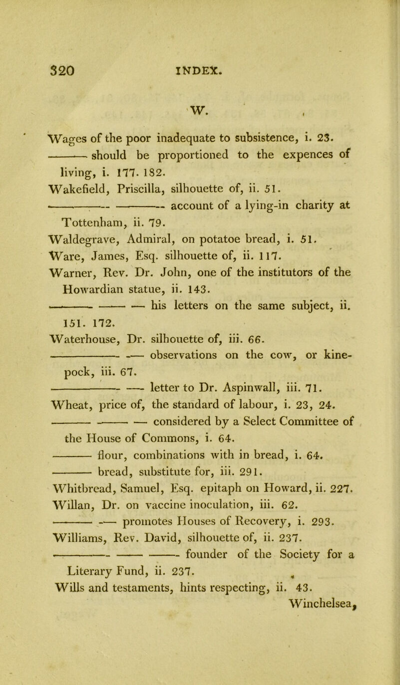 Wages of the poor inadequate to subsistence, i. 23. — should be proportioned to the expences of living, i. 177. 182. Wakefield, Priscilla, silhouette of, ii. 51. — account of a lying-in charity at Tottenham, ii. 79. Waldegrave, Admiral, on potatoe bread, i. 51. Ware, James, Esq. silhouette of, ii. 117. Warner, Rev. Dr. John, one of the institutors of the Howardian statue, ii. 143. — his letters on the same subject, ii. 151. 172. Waterhouse, Dr. silhouette of, iii. 66. observations on the coav, or kine- pock, iii. 67. —- letter to Dr. Aspinwall, iii. 71. Wheat, price of, the standard of labour, i. 23, 24. considered by a Select Committee of the House of Commons, i. 64. flour, combinations Avith in bread, i. 64. bread, substitute for, iii. 291. Whitbread, Samuel, Esq. epitaph on Eloward, ii. 227. Willan, Dr. on vaccine inoculation, iii. 62. ■ promotes Houses of Recovery, i. 293. Williams, Rev. David, silhouette of, ii. 237. — founder of the Society for a Literary Fund, ii. 237. Wills and testaments, hints respecting, ii. 43. Winchelsea,