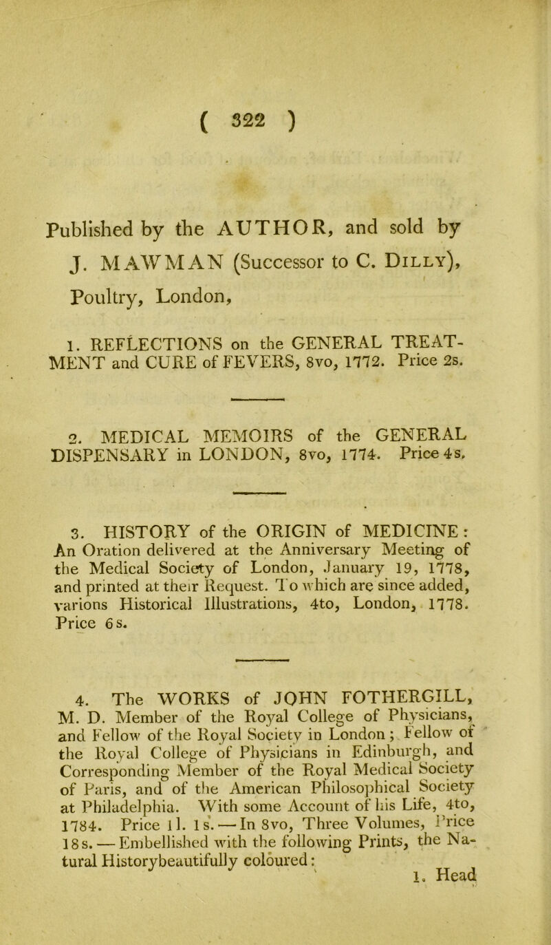 Published by the AUTHOR, and sold by J. MAW MAN (Successor to C. Dilly), Poultry, London, 1. reflections on the GENERAL TREAT- MENT and CURE of FEVERS, 8vo, m2. Price 2s. 2. MEDICAL MEMOIRS of the GENERAL DISPENSARY in LONDON, 8vo, 1774. Price 4s. 3. HISTORY of the ORIGIN of MEDICINE : An Oration delivered at the Anniversary Meeting of the Medical Society of London, January 19, 1178, and printed at their Request. I'o which are since added, varions Historical Illustrations, 4to, London, 1178- Price 6 s. 4. The WORKS of JOHN FOTHERGILL, M. D. Member of the Royal College of Physicians, and Fellow of the Royal Society in London; Fellow ot the Royal College of Physipians in Edinburgh, and Corresponding Member of the Royal Medical Society of Paris, and of t}ie American Philosophical Society at Philadelphia. With some Account of his Life,^ 4to, 1184. Price ll. 1 s'. — In 8vo, Three Volumes, i’rice 18 s. — Embellished with the following Prints, the Na- tural Historybeautifully coloured: ' ' 1, Head