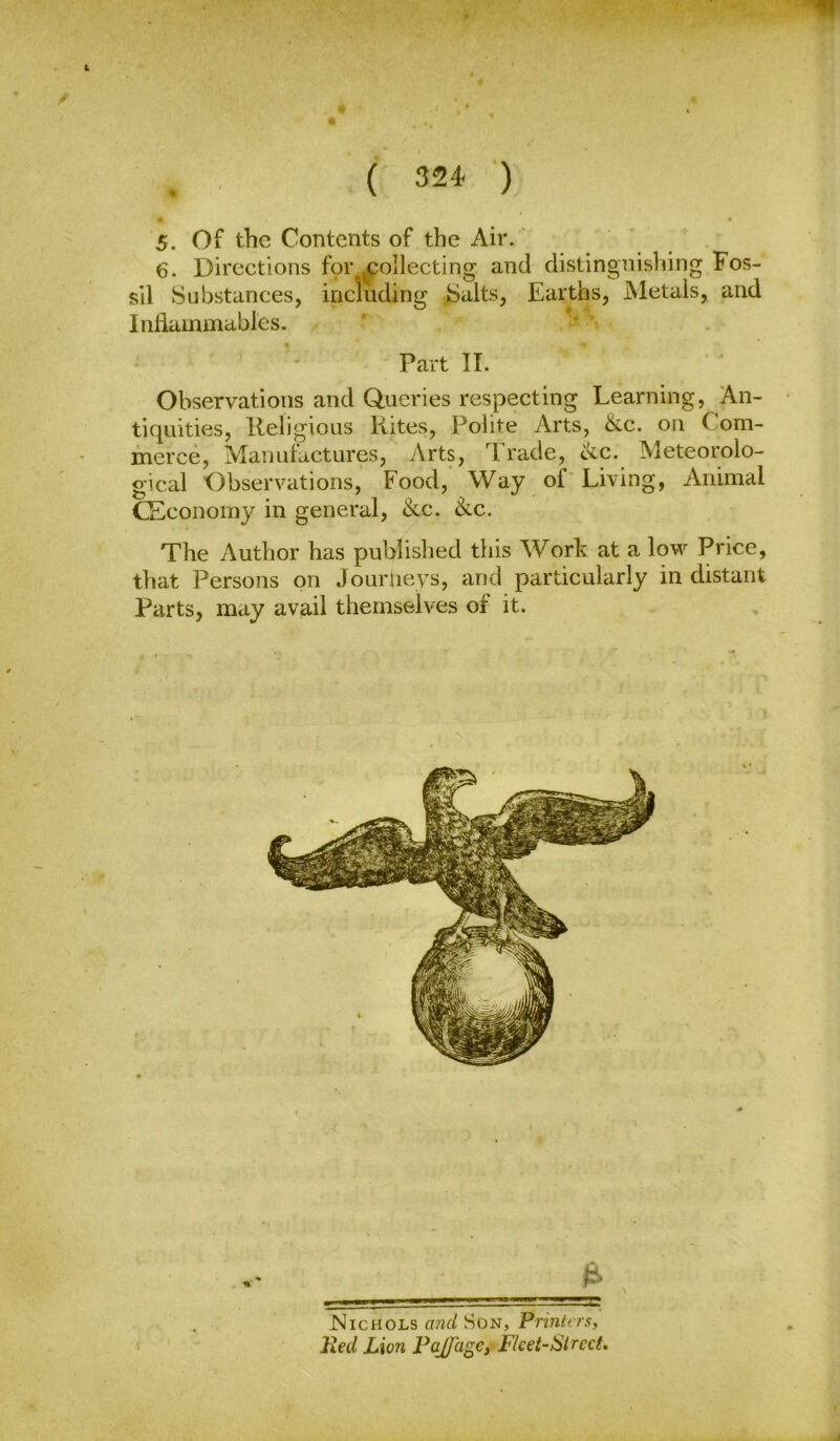 ( 324- ■') 5. Of the Contents of the Air.' 6. Directions for collecting and distingnishing Fos- sil Substances, including Salts, Earths, Metals, and Inflammables. ’ Part II. Observations and Queries respecting Learning, An- tiquities, Religious Kites, Polite Arts, &c. on Com- merce, Manufactures, Arts, Trade, ike. Meteorolo- gical Observations, Food, Way of Living, Animal CEconomy in general, &c. 8^c. The Author has published this Work at a low Price, that Persons on Jouriievs, and particularly in distant Parts, may avail themselves of it.