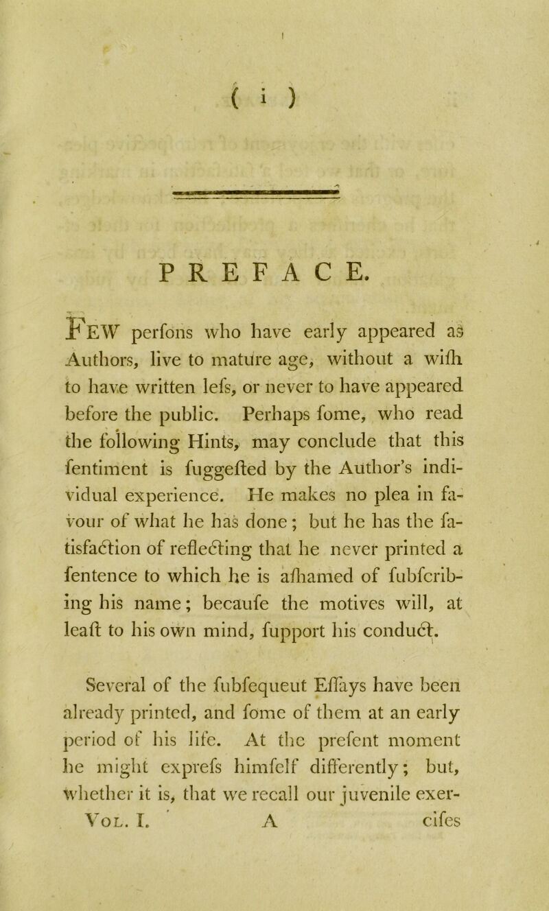 PREFACE. Few perfons who have early appeared as Authors, live to mature age, without a wifh to have written lefs, or never to have appeared before the public. Perhaps fame, who read the following Hintsy may conclude that this fentiment is fuggefted by the Author's indi- vidual experience. He makes no plea in fa- vour of what he has done; but he has the fa- tisfa6tion of reflefting that he never printed a fentence to which he is aflianied of fubfcrib- ing his name; becaufe the motives will, at leaft to his own mind, fupport his conducf. Several of the fubfequeut Effays have been already printed, and fomc of them at an early period of his life. At the prefent moment he might exprefs himfclf differently; but, whether it is, that w^e recall our juvenile exer- VoL. T. A cifes