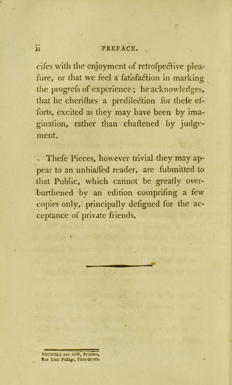 cifcs with the enjoyment of retrofpecHve plea- fure, or that we feel a fatisfaftion in marking the progrefs of experience; he acknowledges, that he cherilhes a precliledlion for thefe ef- forts, excited as they may have been by ima- gination, rather than chaftened by judge- ment. I V Thefe Pieces, however trivial they may ap- pear to an unbiased reader, are fubmitted to that Public, which cannot be greatly over- burthened by an edition comprifing a few copies only, principally defigned for the ac- ceptance of private friends. NICHOLS and SON, Printers, Red Lion PafTage, Flcel-Strcet.