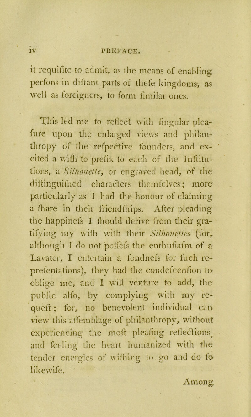 it requifite to admit, as the means of enabling perfons in dillant parts of thefe kingdoms; as well as foreigners, to form fimilar ones. This led me to reflect with fingular plea- fure upon tlie enlarged views and pliilan- thropy of the refpective founders, and ex- ' cited a wlfti to prefix to each of tlic Inftitu- tlons, a SilhouQtie, or engraved head, of the difiinguifhed characlers themfelves; more particularly as I had the honour of claiming a /hare in their friend (hips. After pleading the happineis I Ihould derive from their gra- tifying my with with their Silhouettes (for, although I do not poffefs the enthuflafm of a Lavater, I entertain a fondnefs for fuch re- prefentations), they had the condefeenfion to oblige me, and 1 will venture to add, the public alfo, by complying with my re- quelt; for, no benevolent individual can view this affemblage of philanthropy, without experiencing the moll; pleating refledtions^ and feeiino; the heart humanized with the tender energies of vl.ihing to go and do to likewife. Among