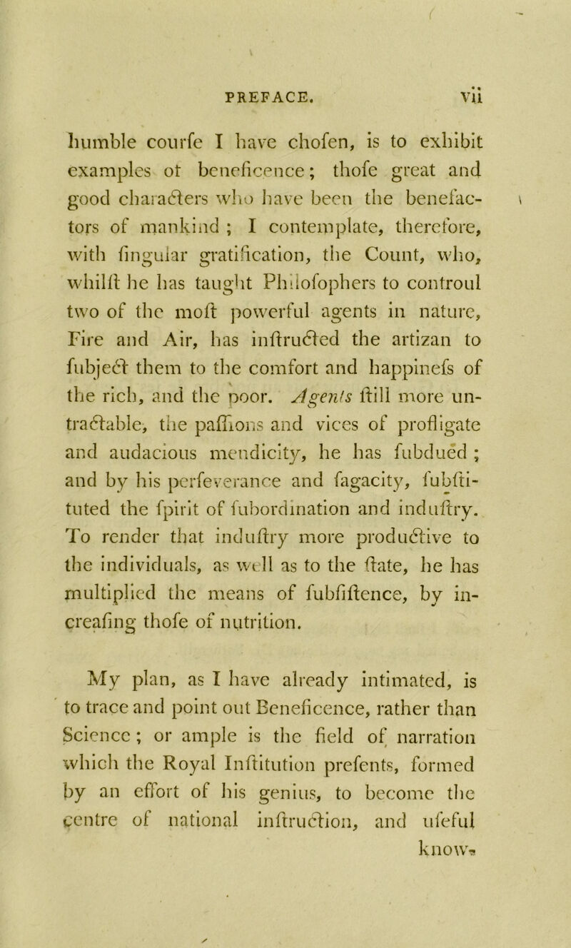 f PREFACE. vli humble coiirfe I have chofen, is to exhibit examples ot beneficence; thofe great and good characffers w!\o have been the benefac- tors of mankind ; I contemplate, therefore, with fingLiiar gratification, the Count, who, whilfl he has taught Phiiofophers to controul two of the moft powerful agents in nature. Fire and Air, has inflrudfed the artizan to fubjedf them to the comfort and happinefs of the rich, and the poor. Jigenfs ftill more un- tradfable, the paffions and vices of profligate and audacious mendicity, he has fubdued ; and by his pcrfeverance and fagacity, iubfti- tuted the fpirlt of fubordination and induftry. To render that induffry more produdlive to the individuals, as well as to the (fate, he has multiplied the means of fubfiffence, by in- creafing thofe of nutrition. My plan, as I have already intimated, is to trace and point out Beneficence, rather than Science ; or ample is the field of narration which the Royal Inftitution prefents, formed by an effort of his genius, to become the centre of national infiruclion, and ufefuf know-s