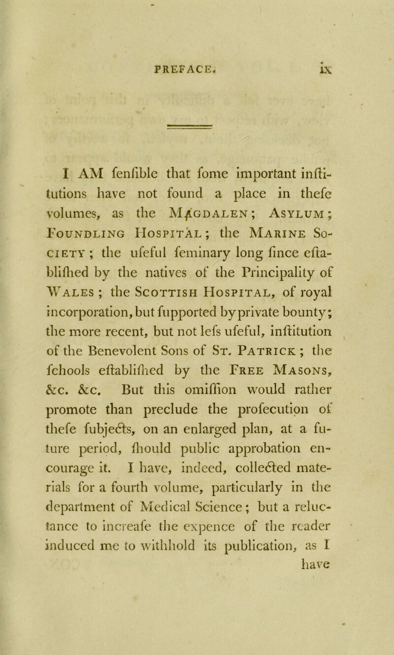 I AM fenfible that fome important infti- tutlons have not found a place in thefe volumes, as the M/gdalen ; Asylum ; Foundling FIospital ; the Marine So- ciety ; the ufeful feminary long fince efta- blillied by the natives of the Principality of Wales ; the Scottish Hospital, of royal incorporation, but fupported by private bounty; the more recent, but not lefs ufeful, inftitution of the Benevolent Sons of St. Patrick ; the fchools eflablifned by the Free Masons, &c. &c. But this omiffion would rather promote than preclude the profecutipn of thefe fubjedls, on an enlarged plan, at a fu- ture period, fliould public approbation en- courage it. I have, indeed, colledled mate- rials for a fourth volume, particularly in the department of Medical Science; but a reluc- tance to increafe the expcnce of the reader induced me to withhold its publication, as I have