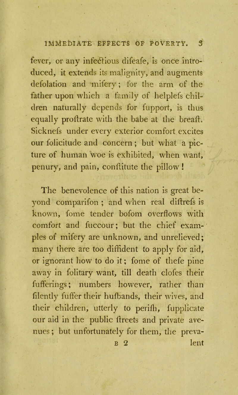 IMMEDIATE EFFECTS OF POVERTY. S fever, or any infe6Hoiis clifeafe, is once Intro- duced, it extends its malignity, and augments defolation and mifery; for the arm of the father upon which a family of helplefs chil- dren naturally depends for fupport, is thus equally profirate with the babe at the bread, Sicknefs under every exterior comfort excites our folicitude and concern; but what a pic- ture of human woe is exhibited, when want, penury, and pain, conflitute the pillow! The benevolence of this nation is great be- yond comparifon ; and when real didrefs is known, fome tender bofom overflows with comfort and fuccour; but the chief exam- ples of mifery are unknown, and unrelieved; many there are too dififldent to apply for aid, or ignorant how to do it; fome of thefe pine away in folltary want, till death clofes their fufferings; numbers however, rather than filently differ their hufbands, their wives, and their children, utterly to perifli, fupplicate our aid in the public dreets and private ave- nues ; but unfortunately for them, tlie preva- B 2 lent