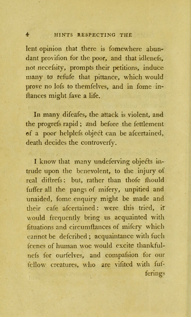 lent opinion that there is fomewhere abun- dant provifion for the poor, and that idlenefs, not iiecefsity, prompts their petitions, induce many to fefufe that pittance, which would prove no lofs to themfelves, and in fome in- ftanees might fave a life. In many difeafes, the attack is violent, and the progrefs rapid ; and before the fettlement of a poof helplefs obje6f can be afeertained, death decides the controverfy. I know that many imdeferving objedls in- trude upon the benevolent, to the injury of real dilfrefs; but, rather than thofe ihould fuffer all the pangs of mifery, unpitied and unaided, fome enquiry might be made and tlieir cafe afeertained: were this tried, it would frequently bring us acquainted with fituations and circumftances of mifery which cannot be deferibed ; acquaintance with fuch feenes of human woe would excite thankful* nefs for ourfelves, and compafsion for our fellow creatures, who are vifitcd with fut- ferlngs I